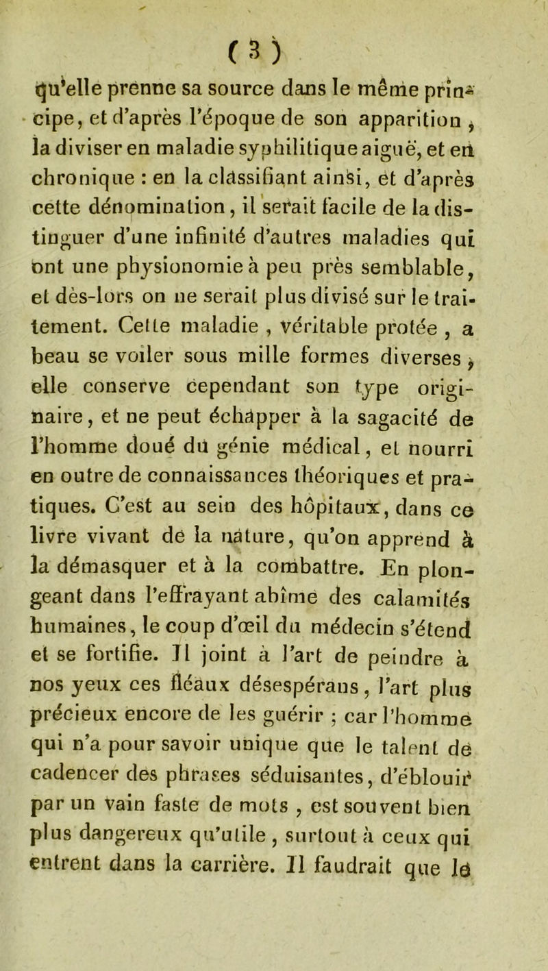 qu’elle prenne sa source dans le même prîn* cipe, et d’après l’époque de son apparition , la diviser en maladie syphilitique aiguë, et eu chronique : en la classifiant ainisi, et d’après cette dénomination, il serait facile de la dis- tinguer d’une infinité d’autres maladies qui ont une physionomie à peu près semblable, et dès-lors on ne serait plus divisé sur le trai- tement. Cette maladie , véritable protée , a beau se voiler sous mille formes diverses , elle conserve cependant son type origi- naire, et ne peut échapper à la sagacité de l’homme doué du génie médical, el nourri en outre de connaissances théoriques et pra- tiques. C’est au sein des hôpitaux, dans ce livre vivant dé la nature, qu’on apprend à la démasquer et à la combattre. En plon- geant dans l’effrayant abîme des calamités humaines, le coup d’œil du médecin s’étend et se fortifie. Il joint a l’art de peindre à nos yeux ces fléaux désespérans, l’art plus précieux encore de les guérir ; car l’homme qui n’a pour savoir unique que le talent dé cadencer des phrases séduisantes, d’éblouié par un vain faste de mots , est souvent bien plus dangereux qu’utile , surtout à ceux qui entrent dans la carrière. Il faudrait que lé