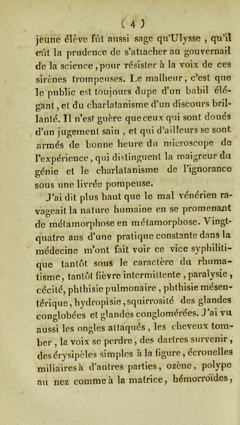 jeune élève fût aussi sage qu‘Ulysse , qu’il eût la prudence de s’attacher au gouvernail de la science , pour résister à la voix de ces sirènes trompeuses. Le malheur, c’est que le public est toujours dupe d’un babil élé- gant , et du charlatanisme d’un discours bril- lanté. Il n’est guère que ceux qui sont doués d’un jugement sain , et qui d’ailleurs se sont armés de bonne heure du microscope de l’expérience, qui distinguent la maigreur du génie et le charlatanisme de l’ignorance sous une livrée pompeuse. J’ai dit plus haut que le mal vénérien ra- vageait la nature humaine en se promenant de métamorphose en métamorphose. Vingt- quatre ans d’une pratique constante dans la médecine m’ont fait voir ce vice syphiliti- que tantôt sous le caractère du rhuma- tisme, tantôt fièvre intermittente , paralysie , cécité, phthisie pulmonaire , phthisie mésen- térique , hydropisie, squirrosité des glandes conglobées et glandes conglomérées. J’ai vu aussi les ongles attaqués , les cheveux tom- ber , la voix se perdre, des dartres survenir , desérysipèles simples à la figure, écrouelles miliaires à d’autres parties, ozène, polype au nez comme à la matrice, hémorroïdes,