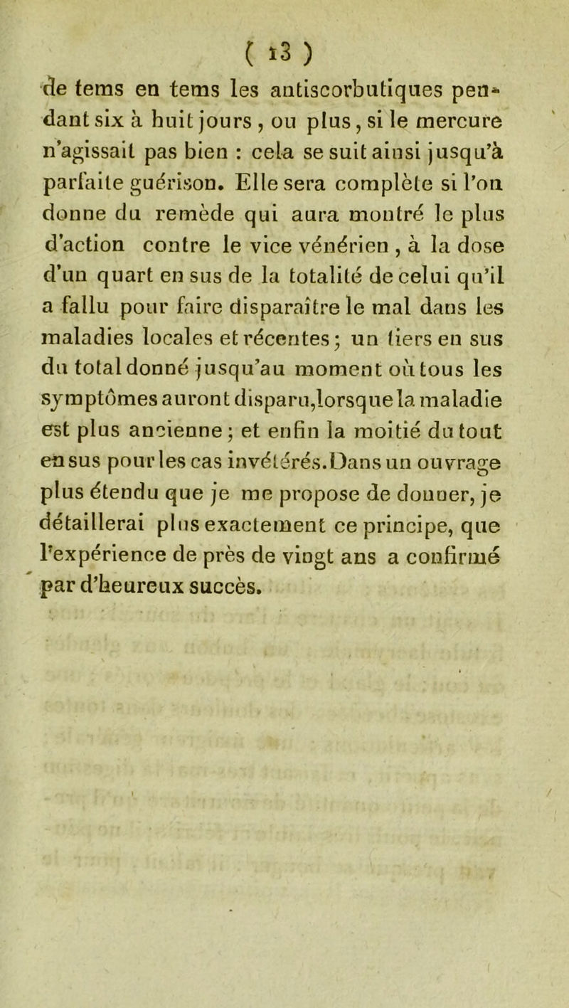 ( «3 ) de tems en tems les antiscorbutiques peu* dant six a huit jours , ou plus, si le mercure n’agissait pas bien : cela se suit ainsi jusqu’à parfaite guérison. Elle sera complète si l’on donne du remède qui aura montré le plus d’action contre le vice vénérien , à la dose d’un quart en sus de la totalité de celui qu’il a fallu pour faire disparaître le mal dans les maladies locales et récentes; un tiers en sus du total donné jusqu’au moment où tous les symptômes auront disparu,lorsque la maladie est plus ancienne; et enfin la moitié du tout en sus pour les cas invétérés. Dans un ouvrage plus étendu que je me propose de donner, je détaillerai plus exactement ce principe, que ^expérience de près de vingt ans a confirmé par d’heureux succès.