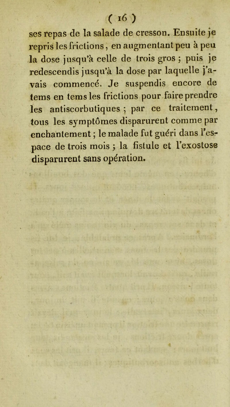 ses repas de la salade de cresson. Ensuite je repris les frictions, en augmentant peu à peu la dose jusqu’à celle de trois gros ; puis je redescendis jusqu’à la dose par laquelle j’a- vais commencé. Je suspendis encore de tems en temsles frictions pour faire prendre les antiscorbutiques ; par ce traitement, tous les symptômes disparurent comme par enchantement ; le malade fut guéri dans l’esr pace de trois mois -, la fistule et l’exostose disparurent sans opération.