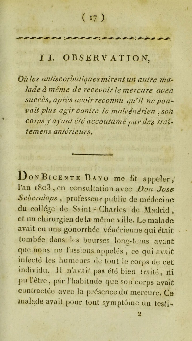 IL OBSERVATION, Où les antiscorbutiqüesmirent un aulre ma- lade à même de recevoir le mercure aveù succès, après avoir reconnu qu’il ne pou- voit, plus ag ir contre le malvénérien , son corps y ayant été accoutumé par des irai- lemens antérieurs. 13 onBicente Bayo me fit a ppeler l’an i8o3,en consultation avec Don José Seberalops , professeur public de médecin© du college de Saint - Charles de Madrid , et un chirurgien de là même ville. Le malade avait eu une gonorrhée vénérienne qui était tombée dans les bourses long-te ms avant que nous ne lussions appelés , ce qui avait infecté les humeurs de tout le corps de cet individu, jl n’avait pas été bien traité, ni pu l’être, par l’habitude que son corps avait contractée avec la présence du mercure. Ce malade avait pour tout symptôme un testi» 2