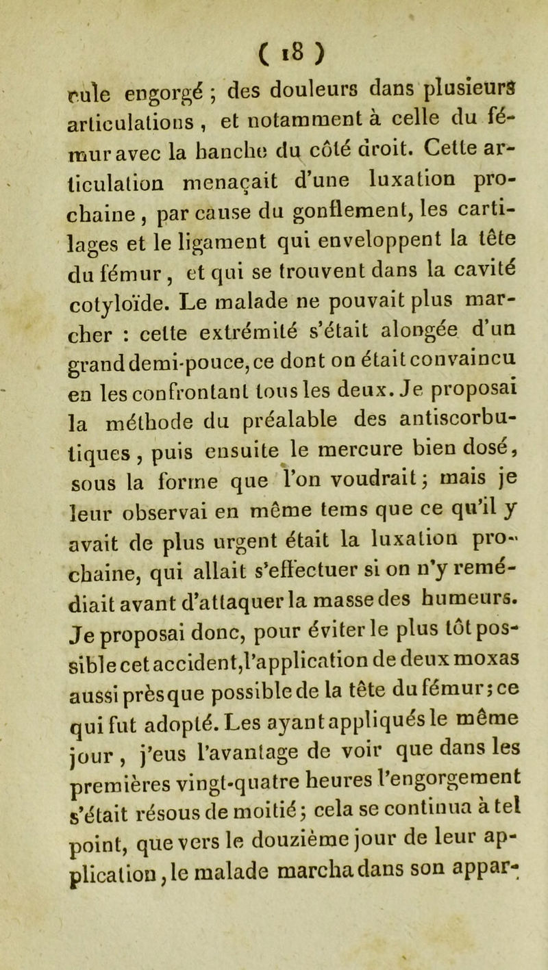 rule engorgé ; des douleurs dans plusieurs articulations , et notamment à celle du fé- mur avec la hanche du cote uroit. Cette ar- ticulation menaçait d’une luxation pro- chaine , par cause du gonflement, les carti- lages et le ligament qui enveloppent la tête du fémur , et qui se trouvent dans la cavité cotyloïde. Le malade ne pouvait plus mar- cher : celte extrémité s’était alongée d’un grand demi-pouce, ce dont on était convaincu en les confrontant tous les deux. Je proposai la méthode du préalable des antiscorbu- tiques , puis ensuite le mercure bien dosé, sous la forme que l’on voudrait ; mais je leur observai en même teras que ce qu’il y avait de plus urgent était la luxation pro- chaine, qui allait s’effectuer si on n’y remé- diait avant d’attaquer la masse des humeurs. Je proposai donc, pour éviter le plus tôt pos- sible cet accident,l’application de deux moxas aussi presque possible de la tete du fémui ; ce qui fut adopté. Les ayant appliqués le même jour , j’eus l’avantage de voir que dans les premières vingt-quatre heures l’engorgement s’était résous de moitié; cela se continua à tel point, que vers le douzième jour de leur ap- plication, le malade marcha dans son appar-
