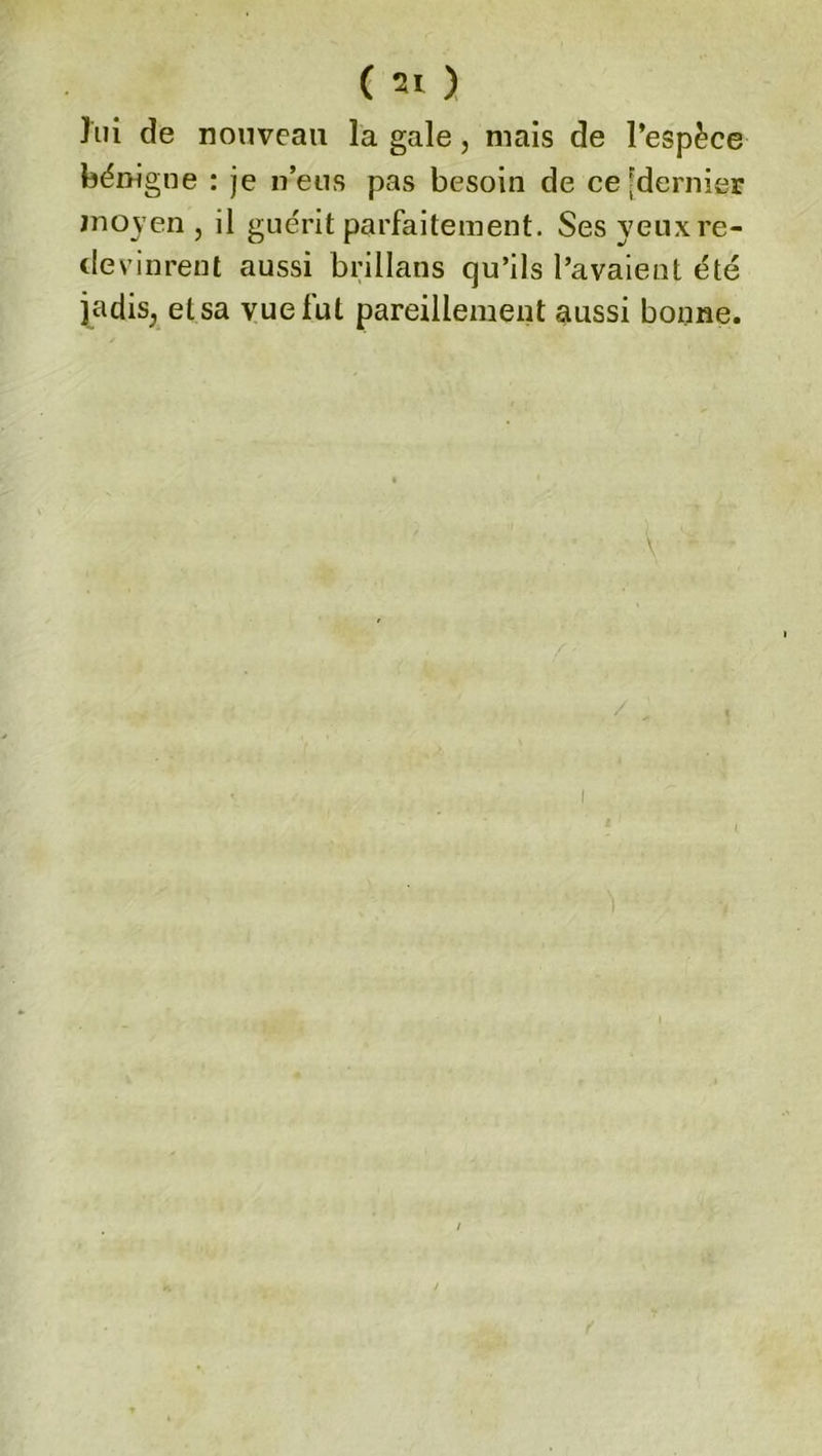 lui de nouveau la gale, mais de l’espèce bénigne : je n’eus pas besoin de ce [dernier in o y en , il guérit parfaitement. Sesyeuxre- (levinrent aussi brillans qu’ils l’avaient été jadis, et sa vue fut pareillement aussi bonne.