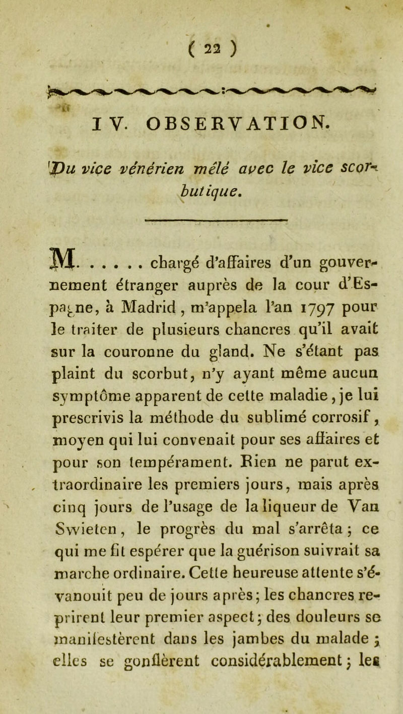 V ( 22 ) if IV. OBSERVATION. 'JVu vice vénérien mêlé avec le vice scor butique. M . chargé d’affaires d’un gouver- nement étranger auprès de la cour d’Es- pagne, à Madrid , m’appela l’an 1797 pour le traiter de plusieurs chancres qu’il avait sur la couronne du gland. Ne s’étant pas plaint du scorbut, n’y ayant même aucun symptôme apparent de cette maladie , je lui prescrivis la méthode du sublimé corrosif, moyen qui lui convenait pour ses affaires et pour son tempérament. Rien ne parut ex- , traordinaire les premiers jours, mais après cinq jours de l’usage de la liqueur de Van Swieten , le progrès du mal s’arrêta ; ce qui me fil espérer que la guérison suivrait sa marche ordinaire. Celte heureuse attente s’é- vanouit peu de jours après; les chancres re- prirent leur premier aspect; des douleurs se manifestèrent dans les jambes du malade j elles se gonflèrent considérablement ; les