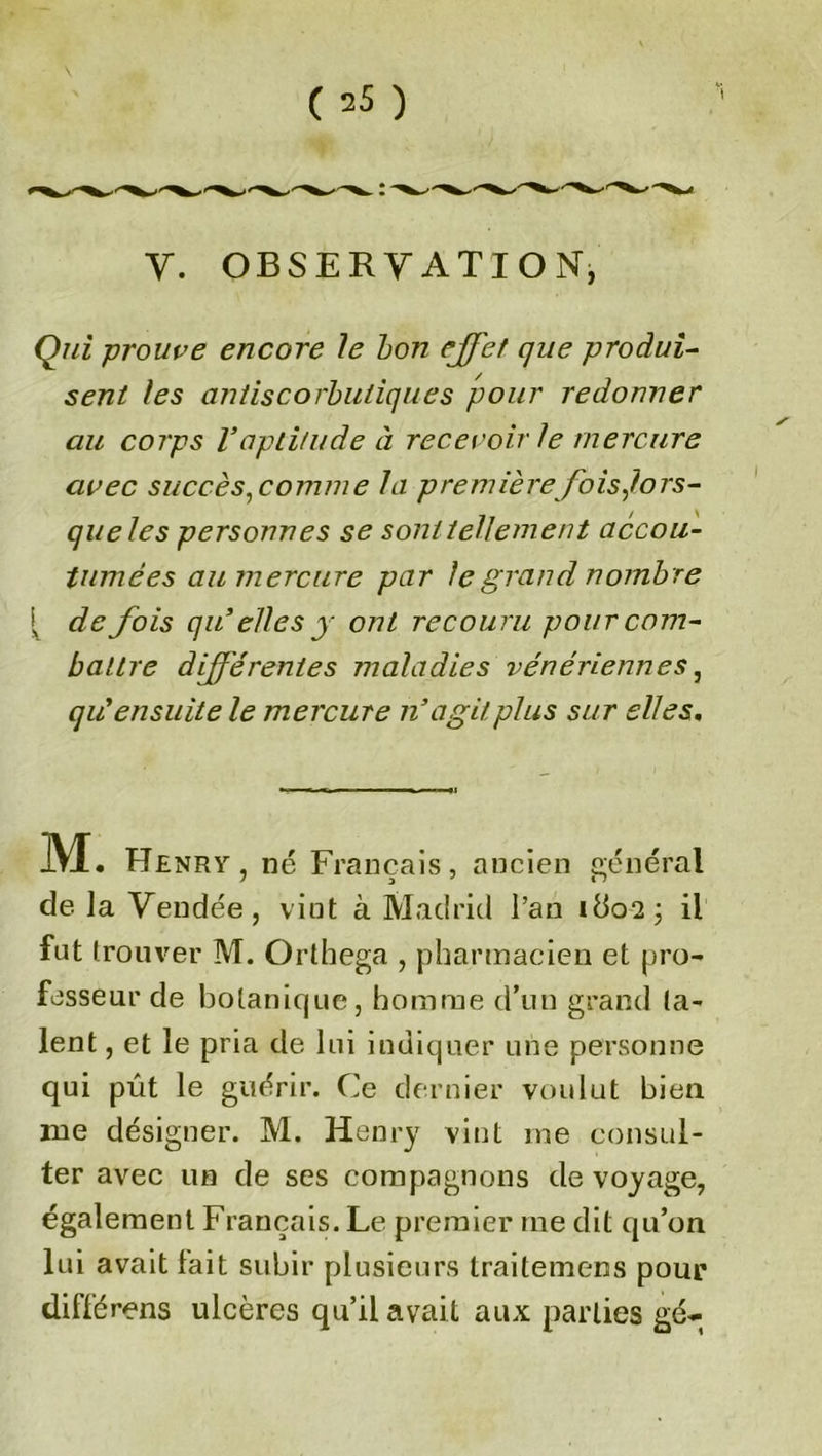 V. OBSERVATION, Qui prouve encore Je bon effet que produi- sent les antiscorbutiques pour redonner au corps Vaptitude à recevoir le mercure avec succès, comme la première fois,lors- que Je s personnes se sont tellement accou- tumées au mercure par le grand nombre { de fois qu’elles y ont recouru pour com- battre différentes maladies vénériennes, qièensuite le mercure n’agit plus sur elles. M. Henry, né Français, ancien général de la Vendée, vint à Madrid l’an ido2; il fut trouver M. Orthega , pharmacien et pro- fesseur de botanique, homme d’un grand ta- lent , et le pria de lui indiquer une personne qui pût le guérir. Ce dernier voulut bien me désigner. M. Henry vint me consul- ter avec un de ses compagnons de voyage, également Français. Le premier me dit qu’on lui avait lait subir plusieurs traitemens pour différons ulcères qu’il avait aux parties gé-