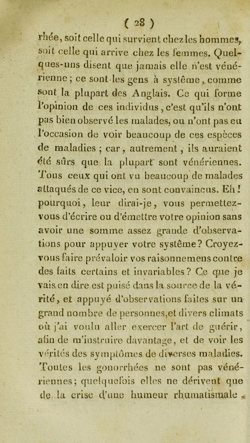 ( =8 ) irhee, soit celle qui survient chezlcs hommes, soit celle qui arrive chez les femmes. Quel- ques-uns disent que jamais elle n’est véné- rienne; ce sont les gens à système, comme sont la plupart des Anglais. Ce qui forme l’opinion de ces individus , c’est qu’ils n’ont pas bien observé les malades, ou n’ont pas eu l’occasion de voir beaucoup de ces espèces de maladies ; car , autrement , ils auraient été sûrs que la plupart sont vénériennes. Tous ceux qui ont vu beaucoup de malades attaqués de ce vice, eu sont convaincus. Eh I pourquoi, leur dirai-je, vous permettez- vous d’écrire ou d’émettre votre opinion sans avoir une somme assez grande d’observa- tions pour appuyer votre système? Croyez- vous faire prévaloir vos raisonnemeus contre des laits certains et invariables? Ce que je vais en dire est puisé dans la source de la vé- rité, et appuyé d’observations faites sur un grand nombre de personnes,et divers climats où j’ai voulu aller exercer l’art de guérir, afin de m’instruire davantage, et de voir les vérités des symptômes de diverses maladies. Toutes les gonorrhées 11e sont pas véné- riennes; quelquefois elles ne dérivent que de la crise d’une humeur rhumatismale *
