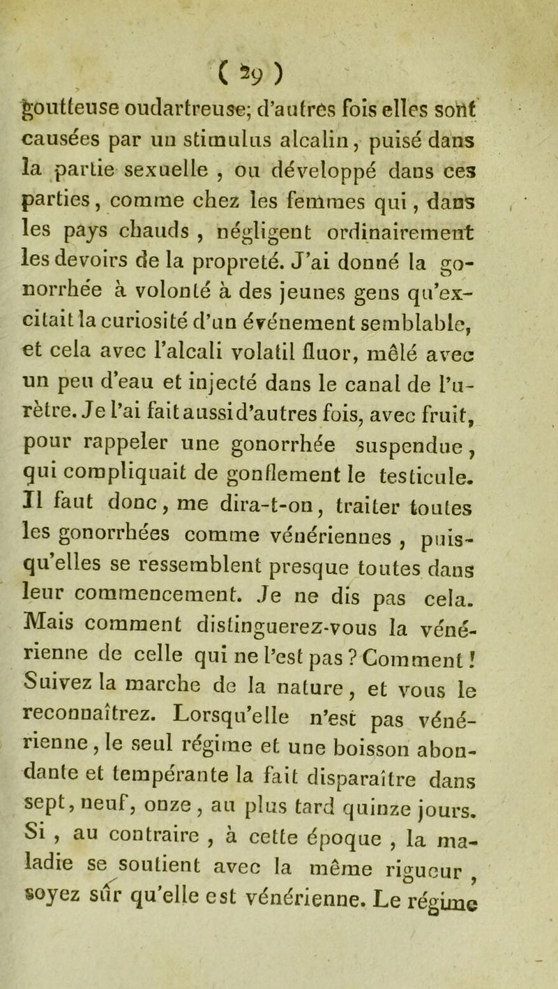 ( ) goutteuse oudartreuse; d’autres fois elles sont causées par un stimulus alcalin, puisé dans la partie sexuelle , ou développé dans ces parties, comme chez les femmes qui, dans les pays chauds , négligent ordinairement les devoirs de la propreté. J’ai donné la go- norrhée à volonté à des jeunes gens qu’ex- citait la curiosité d’un événement semblable, et cela avec l’alcali volatil fluor, mêlé avec un peu d’eau et injecté dans le canal de l’u- rètre. Je l’ai fait aussi d’autres fois, avec fruit, pour rappeler une gonorrhée suspendue, qui compliquait de gonflement le testicule. J1 faut donc, me dira-t-on, traiter toutes les gonorrhées comme vénériennes , puis- qu’elles se ressemblent presque toutes dans leur commencement. Je ne dis pas cela. Mais comment distinguerez-vous la véné- rienne de celle qui ne l’est pas ? Comment ! Suivez la marche de la nature, et vous le reconnaîtrez. Lorsqu’elle n’est pas véné- rienne , le seul régime et une boisson abon- dante et tempérante la fait disparaître dans sept, neuf, onze, au plus tard quinze jours. Si , au contraire , à cette époque , la ma- ladie se soutient avec la même rigueur soyez sur quelle est vénérienne. Le régime