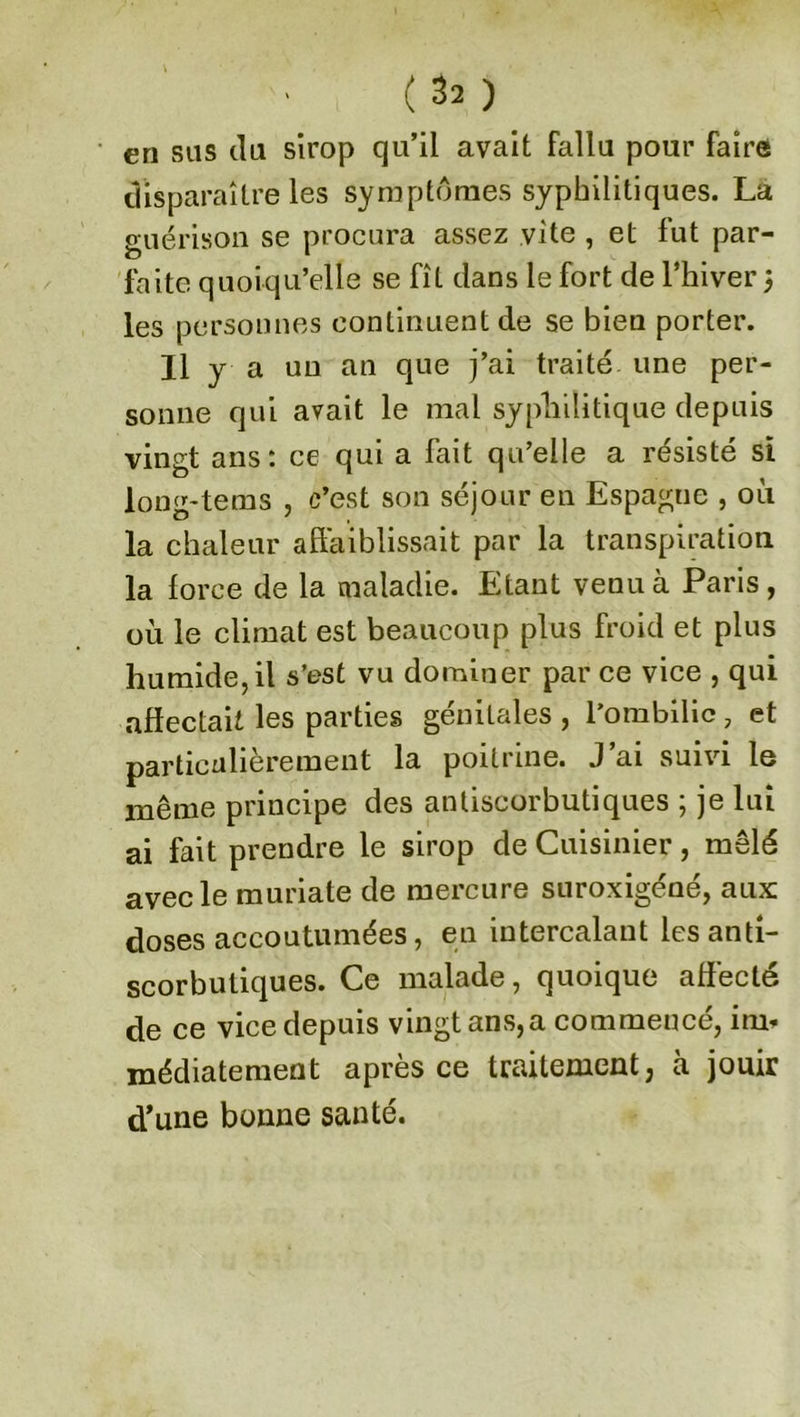 en sus du sirop qu’il avait fallu pour faire disparaître les symptômes syphilitiques. La guérison se procura assez vite , et fut par- faite quoiqu’elle se fît dans le fort de l’hiver 3 les personnes continuent de se bien porter. Il y a un an que j’ai traité une per- sonne qui avait le mai syphilitique depuis vingt ans: ce qui a fait qu’elle a résisté si long-tems , c’est son séjour en Espague , où la chaleur affaiblissait par la transpiration la force de la maladie. Etant venu à Paris, où le climat est beaucoup plus froid et plus humide, il s’est vu dominer par ce vice , qui affectait les parties génitales , l'ombilic 7 et particulièrement la poitrine. J’ai suivi le même principe des antiscorbutiques ; je lui ai fait prendre le sirop de Cuisinier, mêlé avec le muriate de mercure suroxigéné, aux doses accoutumées, en intercalant les anti- scorbutiques. Ce malade, quoique affecté de ce vice depuis vingt ans, a commencé, itm médiatement après ce traitement, à jouir d’une bonne santé.