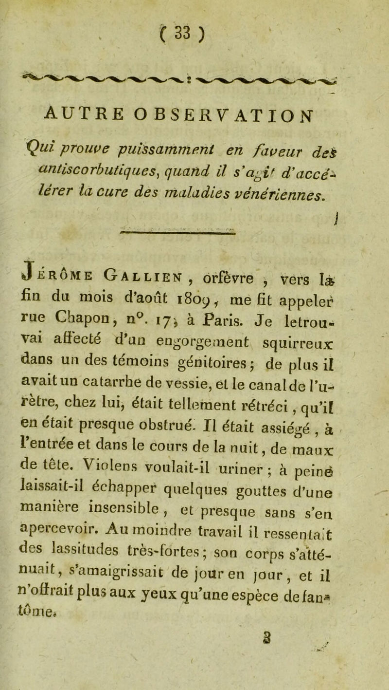 AUTRE OBSERVATION Qui. prouve puissamment en faveur des antiscorbutiques, quand il s'aaif d’accé- lérer la cure des maladies vénériennes. Jerome Gallien , orfèvre , vers la fin du mois d’août 1809, me fit appeler rue Chapon, n°. 171 a Taris. Je letrou- vai affecté d’un engorgement squirreux dans un des témoins génitoires; de plus il avait un catarrhe de vessie, et le canal de l’u- rètre, chez lui, était tellement rétréci, qu’il en était presque obstrué. Il était assiégé , à l’entrée et dans le cours de la nuit, de maux: de tête. Violens voulait-il uriner ; à peiné laissait-il échapper quelques gouttes d’une manière insensible , et presque sans s’en apercevoir. Au moindre travail il ressentait des lassitudes très-fortes; son corps s’atté- nuait, s’amaigrissait de jour en jour, et il n’olfrait plus aux yeux qu’une espèce de fan* tôme* 3