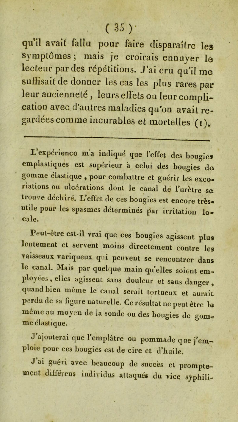 qu’il avait fallu pour faire disparaître les symptômes 5 mais je croirais ennuyer lo lecteur par des répétitions. J’ai cru qu’il me suffisait de donner les cas les plus rares par leur ancienneté , leurs effets ou leur compli- cation avec.d’autres maladies qu’on avait re- gardées comme incurables et mortelles (1). L’expérience m’a indiqué que l’effet des bougies emplasliques est supérieur à celui des bougies do gomme élastique , pour combattre et guérir les exco- riations ou ulcérations dont le canal dé l’urètre se trouve déchiré. L effet de ces bougies est encore très- utile pour les spasmes déterminés par irritation lo- cale. Peut-être est-il vrai que ces bougies agissent plus lentement et servent moins directement contre les vaisseaux variqueux qui peuvent se rencontrer dans le canal. Mais par quelque main quelles soient em- ployées, elles agissent sans douleur et sans danger, quand bien même le canal serait tortueux et aurait p.’rdu de sa figure naturelle. Ce résultat ne peut être la même au moyen de la sonde ou des bougies de gom- me élastique. J’ajouterai que l’emplâtre ou pommade que j’em- ploie pour ces bougies est de cire et d’huile. J ai guéri avec beaucoup de succès et prompte- ment différons individus attaqués du vice syphili-