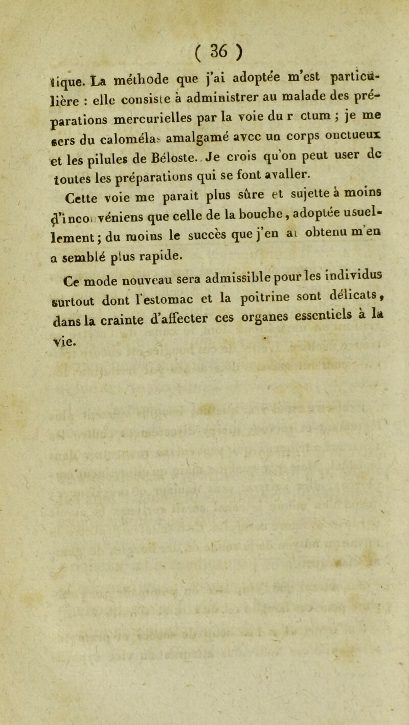 iique. La méthode que j’ai adoptée m’est particu- lière : elle consiste à administrer au malade des pré- parations mercurielles par la voie du r ctum ; je me «ers du caloméla- amalgamé avec un corps ouctueux et les pilules de Béloste. Je crois qu’on peut user de toutes les préparations qui se font avaller. Cette voie me parait plus sûre et sujette à moins çTinco, véniens que celle de la bouche, adoptée usuel- lement ; du moins le succès que j’en ai obtenu m’en a semblé plus rapide. Ce mode nouveau sera admissible pour les individus surtout dont l'estomac et la poitrine sont délicats, dans la crainte d’affecter ces organes essentiels à la vie.