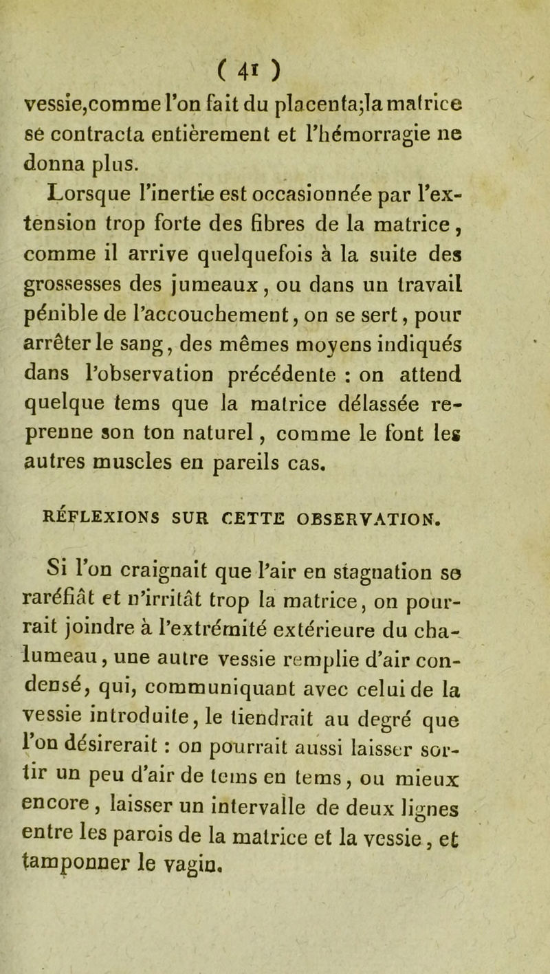 vessie,comme l’on fait du placenfa;la matrice se contracta entièrement et l’hémorragie ne donna plus. Lorsque l’inertie est occasionnée par l’ex- tension trop forte des fibres de la matrice, comme il arrive quelquefois à la suite des grossesses des jumeaux, ou dans un travail pénible de l’accouchement, on se sert, pour arrêter le sang, des mêmes moyens indiqués dans l’observation précédente : on attend quelque tems que la matrice délassée re- prenne son ton naturel, comme le font les autres muscles en pareils cas. RÉFLEXIONS SUR CETTE OBSERVATION. Si l’on craignait que l’air en stagnation so raréfiât et n’irritât trop la matrice, on pour- rait joindre à l’extrémité extérieure du cha- lumeau, une autre vessie remplie d’air con- densé, qui, communiquant avec celui de la vessie introduite, le tiendrait au degré que l’on désirerait : on pourrait aussi laisser sor- tir un peu d’air de tems en tems, ou mieux encore , laisser un intervalle de deux lignes entre les parois de la matrice et la vessie, et tamponner le vagin.