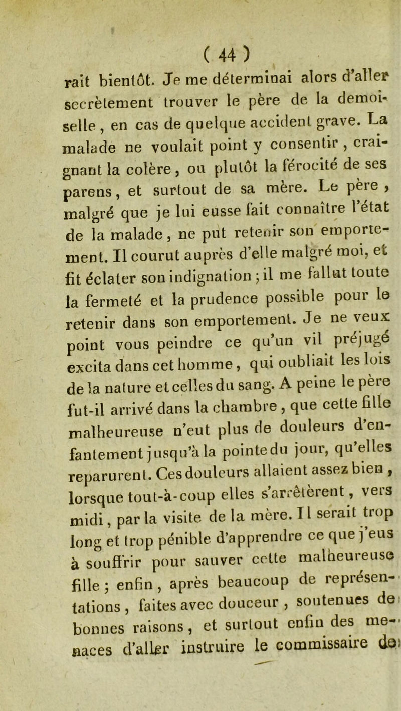 rait bientôt. Je me déterminai alors d’aller secrètement trouver le père de la demoi- selle , en cas de quelque accident grave. La malade ne voulait point y consentir , crai- gnant la colère , ou plutôt la férocité de ses parens, et surtout de sa mere. Le pèie > malgré que je lui eusse fait connaître l’état de la malade, ne put retenir son emporte- ment. Il courut auprès d’elle malgré moi, et fit éclater son indignation ; il me fallut toute la fermeté et la prudence possible pour le retenir dans son emportement. Je ne veux point vous peindre ce qu’un vil préjuge excita dans cet homme, qui oubliait les lois delà nature et celles du sang. A peine le pere fut-il arrivé dans la chambre , que cette fille malheureuse n’eut plus de douleurs d en- fantement jusqu’à la pointe du jour, qu’elles reparurent. Ces douleurs allaient assez bien , lorsque tout-à-coup elles s’arrêtèrent , vers midi, par la visite de la mère. 11 serait trop long et trop pénible d’apprendre ce que j eus à souffrir pour sauver cette malheureuse fille ; enfin , après beaucoup de représen- tations , faites avec douceur , soutenues de bonnes raisons, et surtout enfin des me- naces d’aller instruire le commissaire do