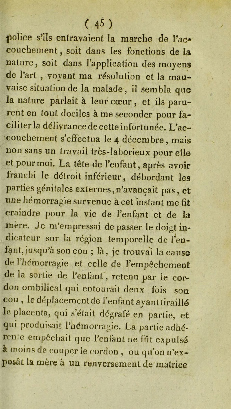 police s’ils entravaient la marche de Pac* couchement, soit dans les fonctions de la nature, soit dans l’application des moyens de l’art , voyant ma résolution et la mau- vaise situation de la malade, il sembla que la nature parlait à leur cœur, et ils paru- rent en tout dociles à me seconder pour fa- ciliter la délivrance de cette infortunée. L’ac- couchement s’effectua le 4 décembre, mais non sans un travail très-laborieux pour elle et pour moi. La tête de l’enfant, après avoir franchi le détroit inférieur, débordant les parties génitales externes,n’avançait pas, et une hémorragie survenue à cet instant me fit craindre pour la vie de l’enfant et de la mère. Je m’empressai de passer le doigt in- dicateur sur la région temporelle de i’en- fant,jusqu’à son cou ; là, je trouvai la cause de 1 hémorragie et celle de l’empêchement de la sortie de l’enfant, retenu par le cor- don ombilical qui entourait deux fois son cou, le déplacemenlde l’enfant ayant tiraillé le placenta, qui s’était dégrafé en partie, et qui produisait l’hémorragie. La partie adhé- ra e empêchait que J’enfant ne fut expulsé a moins de couper le cordon , ou qu’on n’ex- posât la mère à un renversement de matrice