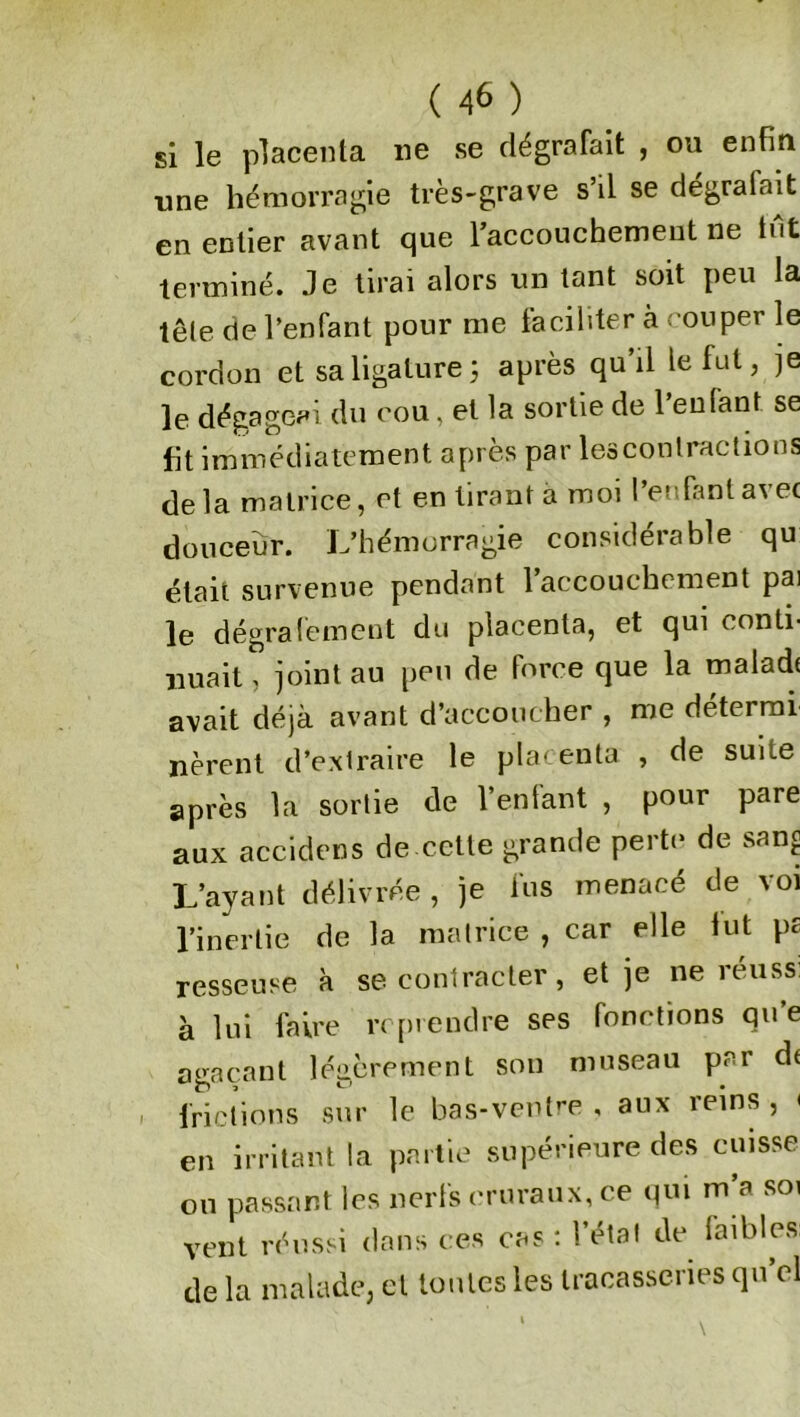 si le placenta ne se dégrafait , ou enfin une hémorragie très-grave s il se degralait en entier avant que l'accouchement ne tut terminé. Je tirai alors un tant soit peu la tête de l’enfant pour me faciliter à couper le cordon et sa ligature 3 après qu’il le fut, je le dégageai du cou, et la sortie de l’enfant se fit immédiatement après par les contractions de la matrice, et en tirant a moi l’enfant avec douceur. L’hémorragie considérable qu était survenue pendant 1 accouchement pai le dégrafement du placenta, et qui conti- nuait, joint au peu de force que la maladt avait déjà avant d’accoucher , me déterrai nèrent d’extraire le placenta , de suite après la sortie de l’enfant , pour pare aux accidens de cette grande perte de sang L’ayant délivrée , je fus menacé de vol l’inertie de la matrice , car elle fut p£ resseuse à se contracter, et je ne réussi à lui faire reprendre ses fonctions qu’e agaçant légèrement son museau pci de frictions sur le bas-ventre , aux reins , < en irritant la partie supérieure des cuisse ou passant les nerfs cruraux, ce qui m’a soi vent réussi dans ces cas: l’état de faibles, de la malade, et toutes les tracasseries quel