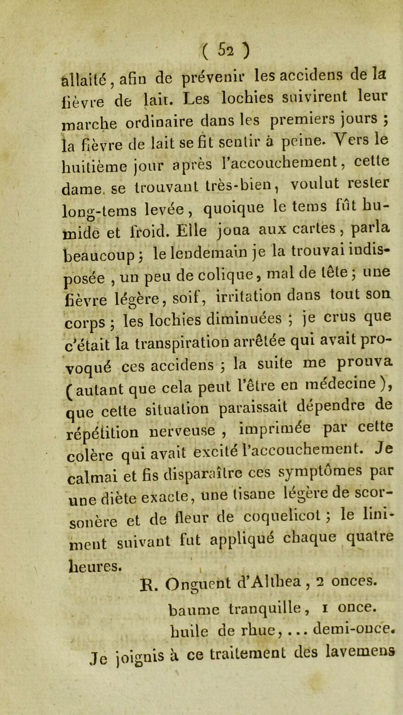 allaite, afin de prévenir les accidens delà lièvre de lait. Les lochies suivirent leur marche ordinaire dans les premiers jours ; la fièvre de lait se fit sentir à peine. Vers le huitième jour apres 1 accouchement, cette dame, se trouvant très-bien, voulut rester long-tems levée, quoique le tems fut hu- mide et froid. Elle joua aux cartes, parla beaucoup 3 le lendemain je la trouvai indis- posée , un peu de colique, mal de lele 3 une fièvre légère, soif, irritation dans tout son corps 5 les lochies diminuées , je ci us que c'était la transpiration arrêtée qui avait pro- voqué ces accidens 3 la suite me piouva (autant que cela peut l’être en médecine ), que cette situation paraissait dépendre de répétition nerveuse , imprimée par cette colère qui avait excite l’accouchement. Je calmai et fis disparaître ces symptômes par une diète exacte, une tisane légère de scor- sonère et de fleur de coquelicot 3 le Uni- ment suivant fut appliqué chaque quatre heures. , R. Onguent d’Althea, 2 onces. baume tranquille, 1 once, huile de rhue, ... demi-once. Je joignis à ce traitement des lavemens