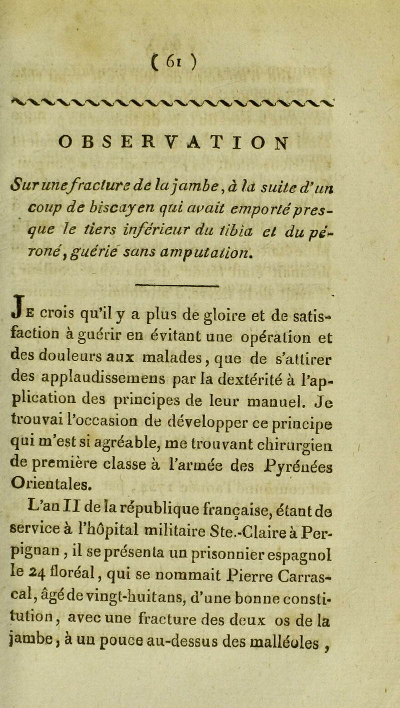 Sur une fracture de la jambe, à la suite d’un coup de biscayen qui avait emporté pres- que le tiers inférieur du tibia et du pé- roné} guérie sans amputation. JE crois qu’il y a plus de gloire et de satis- faction à guérir en évitant une opération et des douleurs aux malades, que de s’attirer des applaudissemens par la dextérité à l’ap- plication des principes de leur manuel. Je trouvai 1 occasion de développer ce principe qui m’est si agréable, me trouvant chirurgien de première classe à l’armée des Pyrénées Orientales. L’an II de la république française, étant de service à l’hôpital militaire Ste.-Claire à Per- pignan , il se présenta un prisonnier espagnol le 24 floréal, qui se nommait Pierre Carras- cal, agéde vingt-huitans, d’une bonne consti- tution, avec une fracture des deux os de la jambe, à un pouce au-dessus des malléoles ,