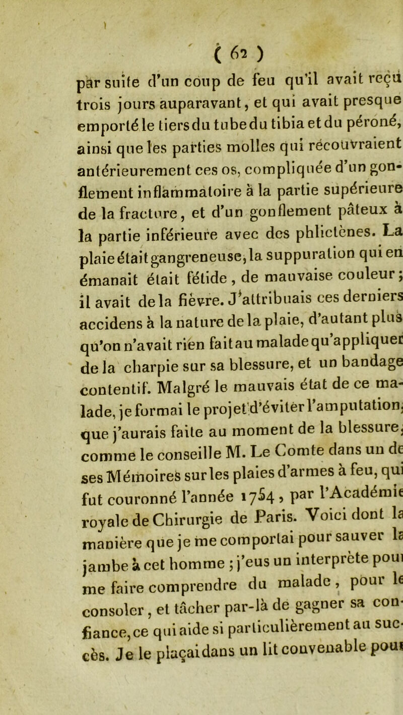 ' t 6a ) par suite d’un coup de feu qu’il avait reçu trois jours auparavant, et qui avait presque emporté le tiers du tube du tibia et du péroné, ainsi que les parties molles qui récouvraient antérieurement ces os, compliquée d un gon- flement inflammatoire a la partie supérieure de la fracture, et d’un gonflement pâteux à la partie inférieure avec des phliclènes. La plaie étaitgangreneuse,la suppuration qui en émanait était fétide , de mauvaise couleur; il avait delà fièvre. J*attribuais ces derniers accidens à la nature de la plaie, d’autant plus qu’on n’avait rien faitau malade qu appliquer delà charpie sur sa blessure, et un bandage contentif. Malgré le mauvais état de ce ma- lade, je formai le projet d’éviter l’amputation, que j’aurais faite au moment de la blessure^ comme le conseille M. Le Comte dans un de ses Mémoires sur les plaies d’armes à feu, qui fut couronné l’année 17S4 5 par l’Académie royale de Chirurgie de Paris. Voici dont la manière que je me comportai pour sauver la jambe à cet homme ; j’eus un interprète poui me faire comprendre du malade , pour le consoler, et tâcher par-là de gagner sa con- fiance, ce qui aide si particulièrement au suc- cès. Je le plaçai dans un litcouveuable poui