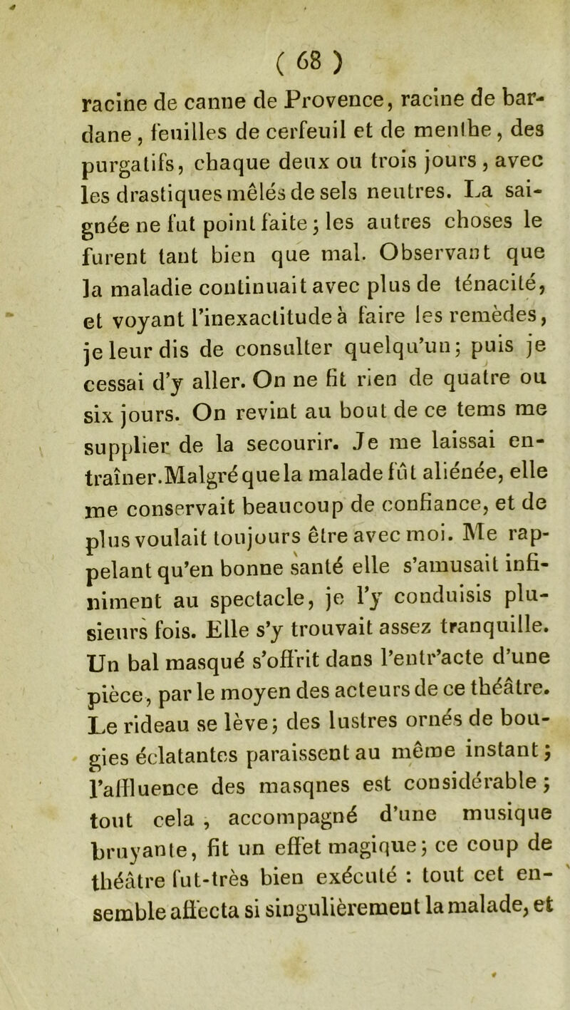 racine de canne de Provence, racine de bar- dane , feuilles de cerfeuil et de menlbe, des purgatifs, chaque deux ou trois jours , avec les drastiques mêlés de sels neutres. La sai- gnée ne fut point faite ; les autres choses le furent tant bien que mal. Observant que la maladie continuait avec plus de ténacité, et voyant l’inexactitude à faire les remèdes, jeleurdis de consulter quelqu’un; puis je cessai d’y aller. On ne fit rien de quatre ou six jours. On revint au bout de ce tems me supplier de la secourir. Je me laissai en- traîner.Malgré que la malade fût aliénée, elle me conservait beaucoup de confiance, et de plus voulait toujours être avec moi. Me rap- pelant qu’en bonne santé elle s’amusait infi- niment au spectacle, je l’y conduisis plu- sieurs fois. Elle s’y trouvait assez tranquille. Un bal masqué s’offrit dans l’entr’acte d’une pièce, par le moyen des acteurs de ce théâtre. Le rideau se lève; des lustres ornés de bou- gies éclatantes paraissent au même instant ; l’affluence des masqnes est considérable ; tout cela , accompagné d’une musique bruyante, fit un effet magique; ce coup de théâtre fut-très bien exécuté : tout cet en- semble affecta si singulièrement la malade, et