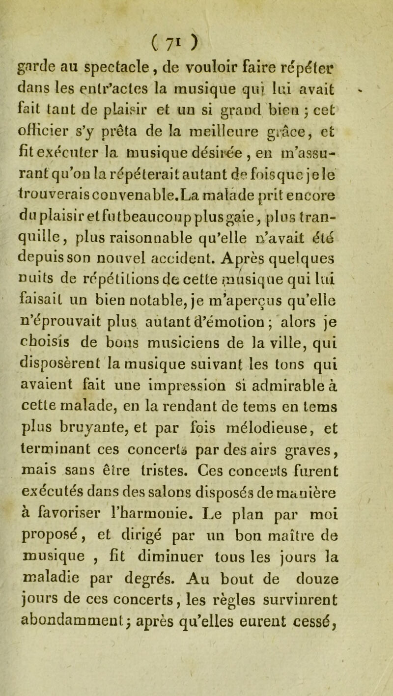 garde au spectacle, de vouloir faire répéter dans les entr’actes la musique qui lui avait fait tant de plaisir et un si grand bien ; cet officier s’y prêta de la meilleure grâce, et fit exécuter la musique désirée , en m’assu- rant qu’on la répéterait autant de fois que j e le trouverais convenable.La malade prit encore duplaisiretfutbeaucoupplusgaie, plus tran- quille, plus raisonnable qu’elle n’avait été depuis son nouvel accident. Après quelques nuits de répétitions de cette musique qui lui faisait un bien notable, je m’aperçus qu’elle n’éprouvait plus autant d’émotion; alors je choisis de bons musiciens de la ville, qui disposèrent la musique suivant les tons qui avaient fait une impression si admirable à cette malade, en la rendant de tems en lems plus bruyante, et par fois mélodieuse, et terminant ces concerta par des airs graves, mais sans être tristes. Ces conceiîts furent exécutés dans des salons disposés de manière à favoriser l’harmonie. Le plan par moi proposé, et dirigé par lin bon maître de musique , fit diminuer tous les jours la maladie par degrés. Au bout de douze jours de ces concerts, les règles survinrent abondamment; après qu’elles eurent cessé,