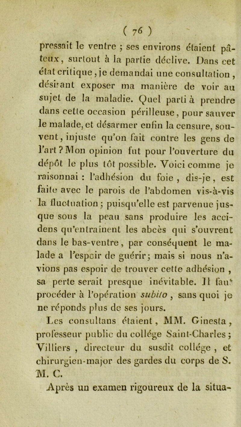 ( 7^ ) pressait le ventre ; ses environs étaient pâ- teux, surtout à la partie déclive. Dans cet état critique, je demandai une consultation , désirant exposer ma manière de voir au sujet de la maladie. Quel parti à prendre dans cette occasion périlleuse, pour sauver le malade, et désarmer enfin la censure, sou- vent, injuste qu’on l'ait contre les gens de l’art?Mon opinion fut pour l’ouverture du dépôt le plus tôt possible. Voici comme je raisonnai: l’adhésion du foie, dis-je, est faite avec le parois de l’abdomen vis-à-vis la fluctuation ; puisqu’elle est parvenue jus- que sous la peau sans produire les acci- dens qu’entraînent les abcès qui s’ouvreut dans le bas-ventre, par conséquent le ma- lade a l'espoir de guérir; mais si nous n’a- vions pas espoir de trouver cette adhésion , sa perte serait presque inévitable. 11 fan4, procéder à l’opération subilo , sans quoi je ne réponds plus de ses jours. Les consultons étaient, MM. Ginesta , professeur public du collège Saint-Charles; Villiers , directeur du susdit collège , et chirurgien-major des gardes du corps de S. M. C. Après un examen rigoureux de la situa-