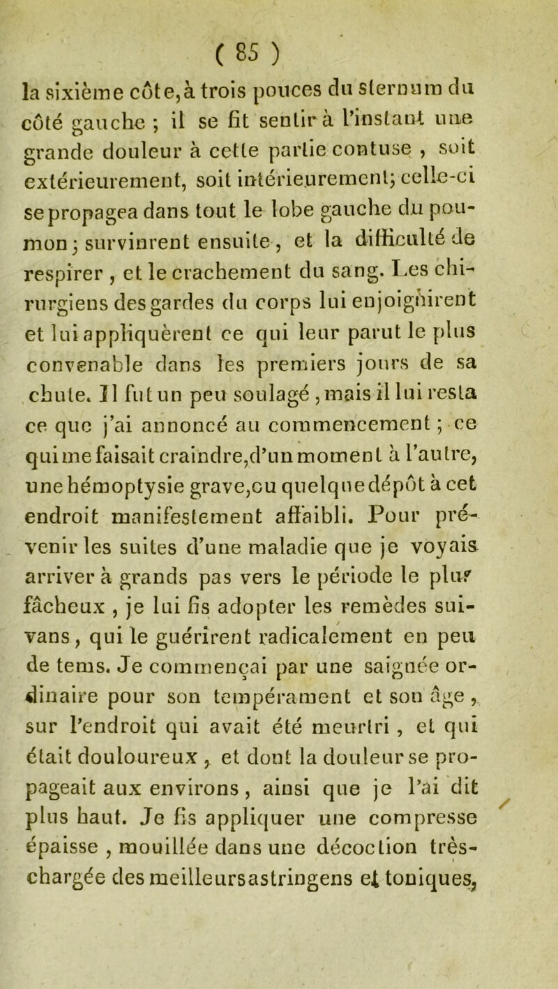 la sixième côte,à trois pouces du sternum du côté gauche ; il se fit sentir a l’instant une grande douleur à cette partie contuse , soit extérieurement, soit intérieurement; celle-ci se propagea dans tout le lobe gauche du pou- mon ; survinrent ensuite , et la difficulté de respirer , et le crachement du sang. Les chi- rurgiens des gardes du corps lui enjoignirent et lui appliquèrent ce qui leur parut le plus convenable dans les premiers jours de sa chute. îl fut un peu soulagé , mais il lui resta ce que j’ai annoncé au commencement ; ce qui me faisait craindre,d’un moment à l’autre, une hémoptysie grave,ou quelqueclépôt à cet endroit manifestement affaibli. Pour pré- venir les suites d’une maladie que je voyais arriver à grands pas vers le période le plu? fâcheux , je lui fis adopter les remèdes sui- vans, qui le guérirent radicalement en peu de tems. Je commençai par une saignée or- dinaire pour son tempérament et son âge , sur l’endroit qui avait été meurtri , et qui était douloureux , et dont la douleur se pro- pageait aux environs , ainsi que je l’ai dit plus haut. Je fis appliquer une compresse épaisse , mouillée dans une décoction très- chargée des meilleursastriugens ef toniques.