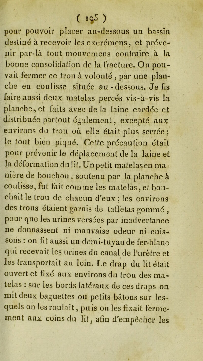 pour pouvoir placer au-dessous un bassin destiné à recevoir les excrémens, et préve- nir par-là tout mouvemens contraire à la bonne consolidation de la fracture. On pou- vait fermer ce trou à volonté , par une plan- che en coulisse située au - dessous. Je fis faire aussi deux matelas percés vis-à-vis la planche., et faits avec de la laine cardée et distribuée partout également, excepté aux environs du trou où elle était plus serrée; le tout bien piqué. Cette précaution était pour prévenir le déplacement de la laine et la déformation dulit. Unpetit matelasen ma- nière de bouchon , soutenu par la planche à coulisse, fut fait comme les matelas, et bou- chait le trou de chacun d’eux ; les environs des trous étaient garnis de taffetas gommé , pour que les urines versées par inadvertance ne donnassent ni mauvaise odeur ni cuis- sons : on fit aussi un demi-tuyau de fer-blanc qui recevait les urines du canal de l’urètre et les transportait au loin. Le drap du lit était ouvert et fixé aux environs du trou des ma- telas : sur les bords latéraux de ces draps on mit deux baguettes ou petits bâtons sur les- quels on les roulait, puis on les fixait ferme- ment aux coins du lit; afin d’empêcher les