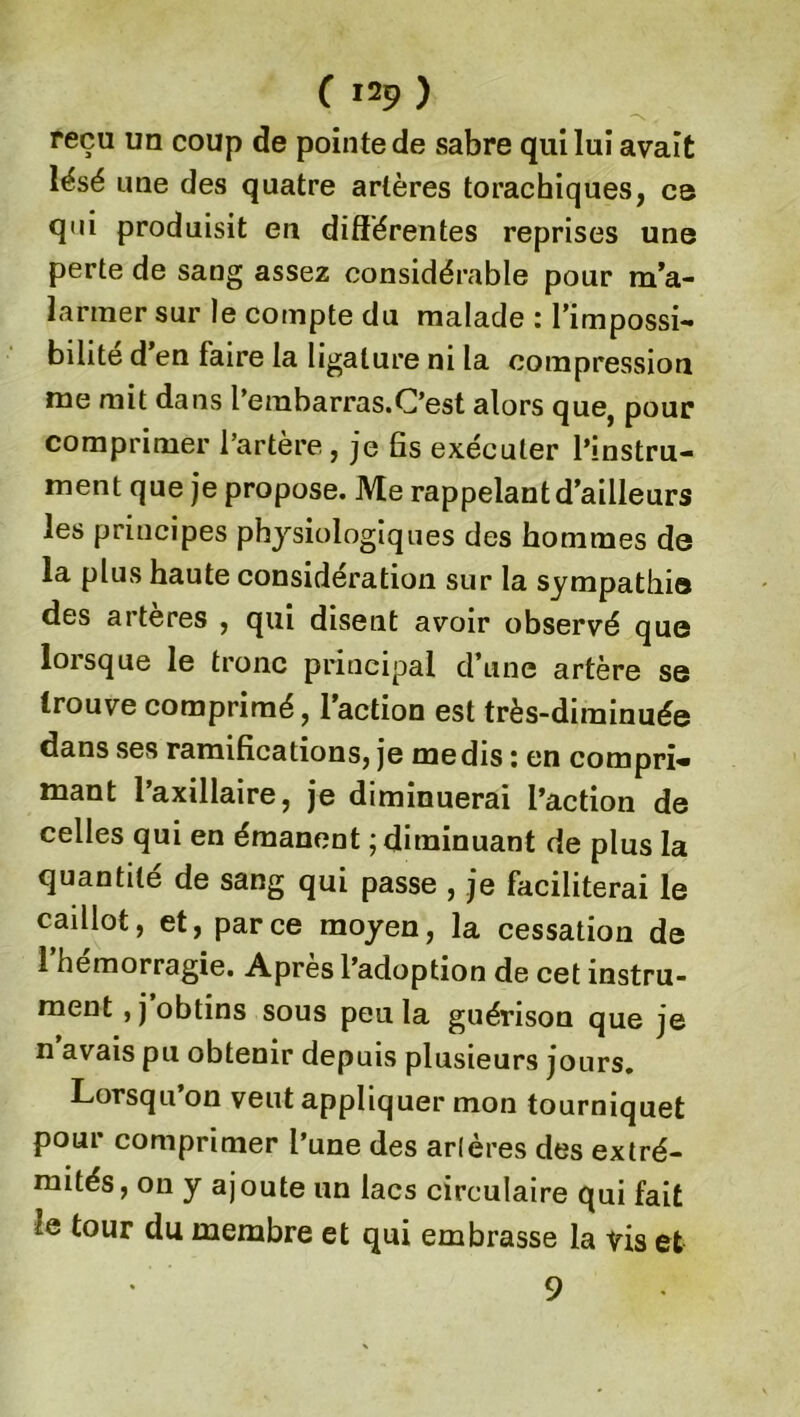 N . reçu un coup de pointe de sabre qui lui avait lésé une des quatre artères torachiques, ce qui produisit en différentes reprises une perte de sang assez considérable pour m’a- larmer sur le compte du malade : l’impossi- bilité d’en faire la ligature ni la compression me mit dans l’embarras.C’est alors que, pour comprimer l’artère, je fis exécuter l’instru- ment que je propose. Me rappelant d’ailleurs les principes physiologiques des hommes de la plus haute considération sur la sympathie des artères , qui disent avoir observé que lorsque le tronc principal d’une artère se trouve comprimé, l’action est très-diminuée dans ses ramifications, je médis : en compri» mant l’axillaire, je diminuerai l’action de celles qui en émanent ; diminuant de plus la quantité de sang qui passe , je faciliterai le caillot, et, parce moyen, la cessation de l’hémorragie. Après l’adoption de cet instru- ment , j obtins sous peu la guérison que je n avais pu obtenir depuis plusieurs jours. Lorsqu on veut appliquer mon tourniquet pour comprimer l’une des arlères des extré- mités, on y ajoute un lacs circulaire qui fait lq tour du membre et qui embrasse la vis et 9