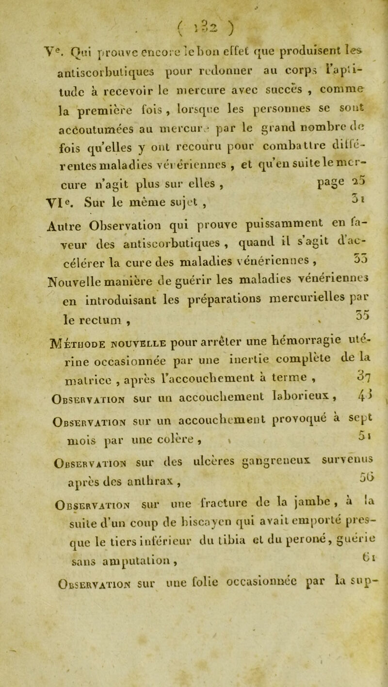 Ve. Oui prouve encore lehon effet que produisent les anliscorbuliques pour redonner au corps i’ap'.i- tude à recevoir le mercure avec succès , comme la première fois , lorsque les personnes se sont accoutumées au mercure par le grand nombre de fois quelles y oui recouru pour combattre diflé- rentes maladies véiériennes , et qu’en suite le mer- cure n’agit plus sur elles , PaSe '2j VIe. Sur le même sujet , 01 Autre Observation qui prouve puissamment en fa- veur des antiscorbutiques , quand il s agit d ac- célérer la cure des maladies vénériennes , 53 Nouvelle manière de guérir les maladies vénériennes en introduisant les préparations mercurielles par le rectum , . ^ Méthode nouvelle pour arrêter une hémorragie uté- rine occasionnée par une inertie complète de la matrice , après l'accouchement a terme , Observation sur un accouchement laborieux, 4> Observation sur un accouchement provoqué à sept mois par une colère, * 51 Observation sur des ulcères gangreneux survenus après des anthrax , 5b Observation sur une fracture de la jambe, a u\ suite d’un coup de biscaycn qui avait emporté pres- que le tiers inférieur du tibia et du péroné, guérie sans amputation, Observation sur une folie occasionnée par la sup-