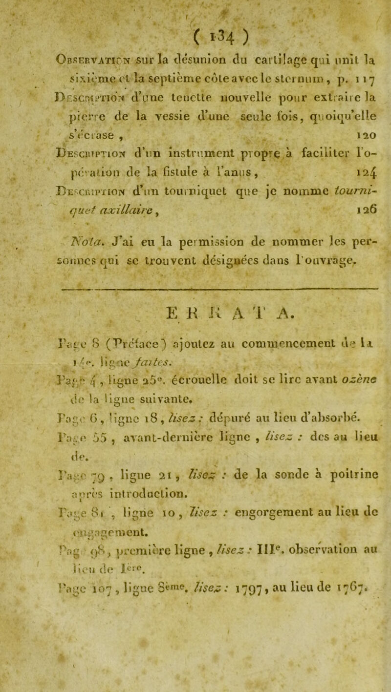 ( >34 ) Observation sur la désunion du cartilage qui unit la sixième cl la septième côte avec le sternum, p. 117 Doscnu'-riON d’une tcnctte nouvelle pour extraire la pierre de la vessie d’une seule fois, quoiqu’elle s’écrase , 120 Description d’un instrument propre à faciliter l'o- pération de la fistule à l’anus, 124 Description d’un tourniquet que je nomme tourni- quet axillaire, 126 Nota. J’ai eu la permission de nommer les per- sonnes qui se trouvent désignées dans l’ouvrage. E R K A T A. Page 8 (Préface) ajoutez au commencement de U 14p. ligue fait: s. Page /[, ligné a5e. écrouelle doit se lire avant ozene de la ligne suivante, Foge (3, ’igne 18, lisez: dépuré au lieu d’absorbé. Page 55 , avant-dernière ligne , lisez : des au lieu de. Pau.o 79 , ligue 21, Usez : de la sonde à poitrine après introduction. Page 81 , ligne 10, Usez : engorgement au lieu de engagement. Pag 98, première ligne , Usez : IIIe. observation au lieu de Ic>°. Page 107 , ligne 8eme. lisez: 1797, au lieu de 1767.