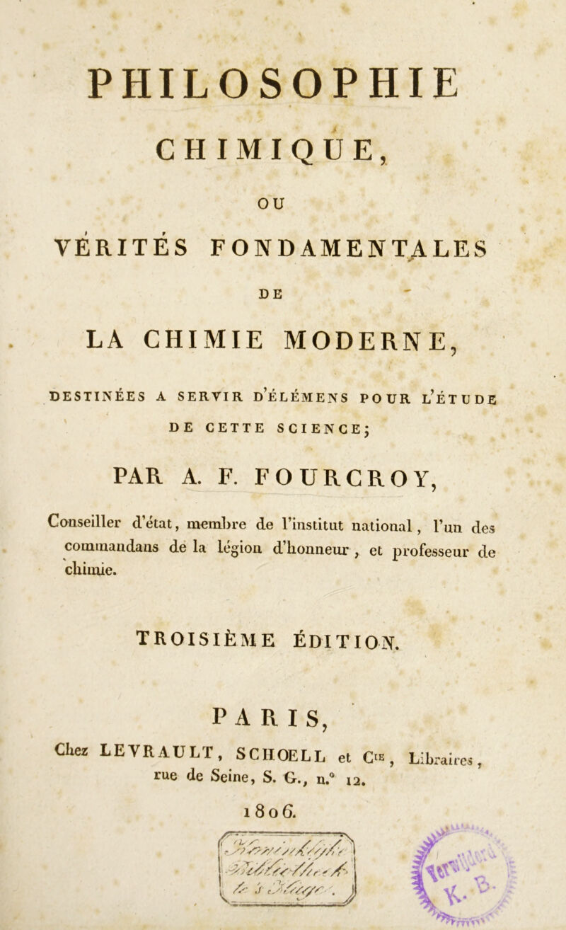 PHILOSOPHIE CHIMIQUE, OU VÉRITÉS FONDAMENTALES DE LA CHIMIE MODERNE, DESTINÉES A SERVIR DÉLÉMENS POUR ÉÉTUDE DE CETTE SCIENCE; PAR A. F. FOURCROY, Conseiller d’état, membre de l’institut national, Tun des commandons de la légion d’honneur , et professeur de chimie. troisième édition. PARIS, Chez LE YR AU LT, SCIIOELL et O , Libraires rue de Seine, S. G., u.° 12. 1 806. vl