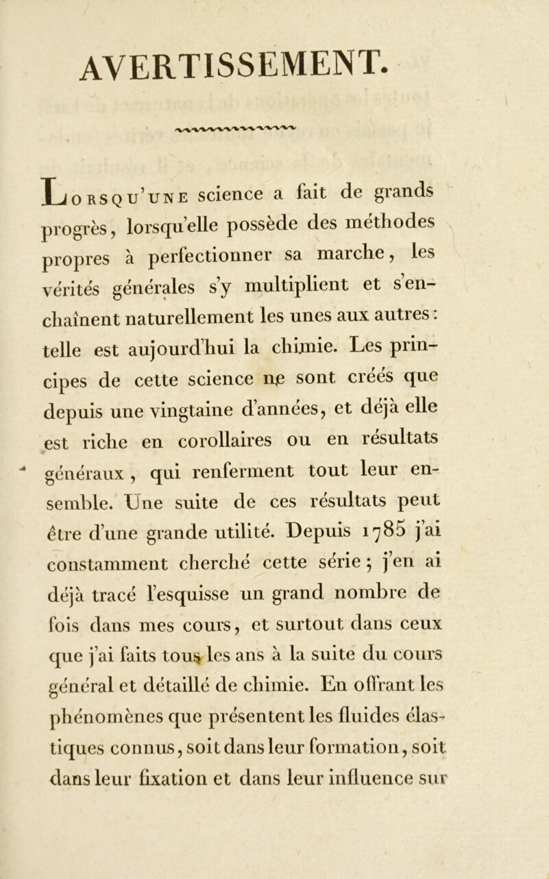 AVERTISSEMENT. Xjo rsqu’une science a fait de grands progrès, lorsqu elle possédé des méthodes propres à perfectionner sa marche, les vérités générales s y multiplient et s en- chaînent naturellement les unes aux autres : telle est aujourd’hui la chimie. Les prin- cipes de cette science n,e sont créés que depuis une vingtaine d’années, et déjà elle est riche en corollaires ou en résultats généraux , qui renferment tout leur en- semble. Une suite de ces résultats peut être d’une grande utilité. Depuis 1785 jai constamment cherché cette série ; j’en ai déjà tracé l’esquisse un grand nombre de fois dans mes cours, et surtout dans ceux que j’ai faits tous les ans à la suite du cours général et détaillé de chimie. En offrant les phénomènes que présentent les fluides élas- tiques connus, soit dans leur formation, soit dans leur fixation et dans leur influence sur