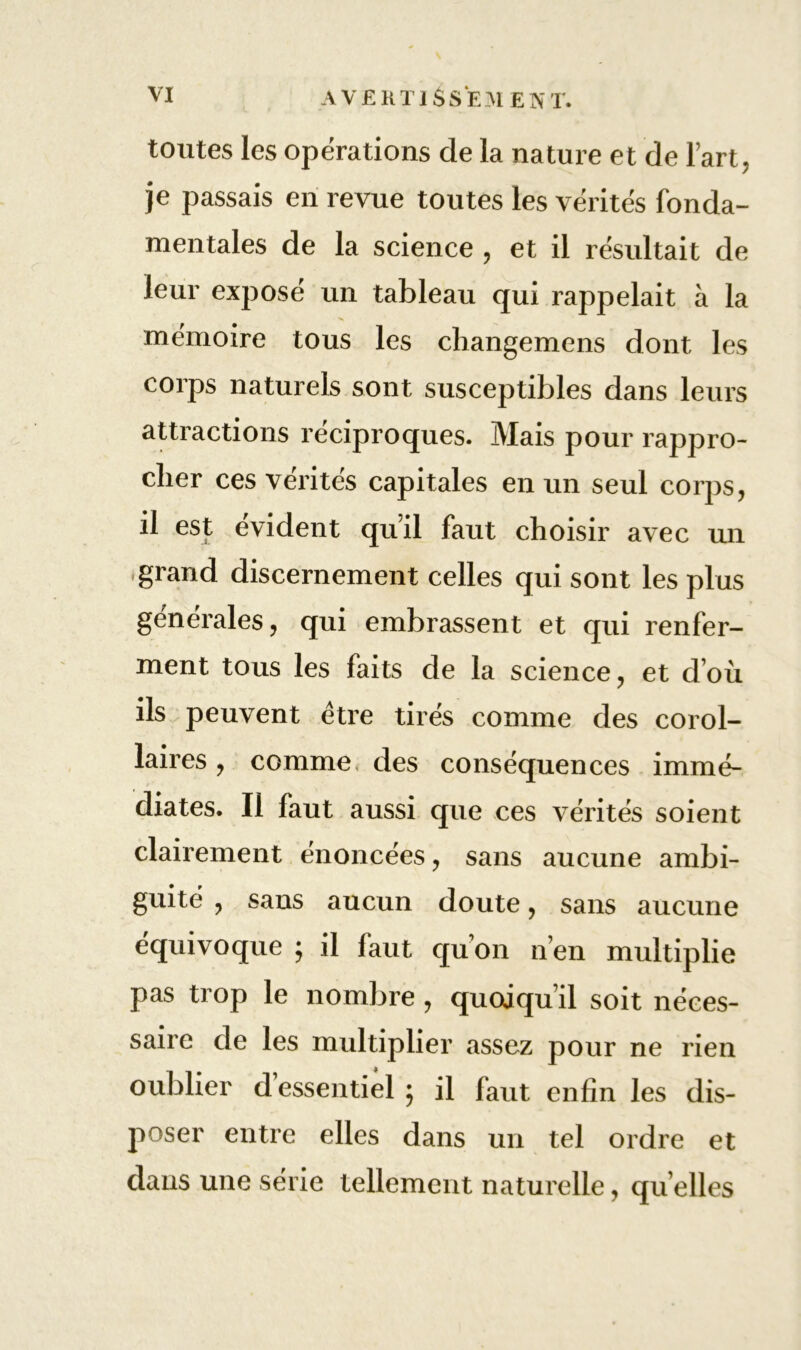 toutes les opérations de la nature et de l’art, je passais en revue toutes les vérités fonda- mentales de la science , et il résultait de leur exposé un tableau qui rappelait à la mémoire tous les changemens dont les corps naturels sont susceptibles dans leurs attractions réciproques. Mais pour rappro- cher ces vérités capitales en un seul corps, il est évident qu’il faut choisir avec un .grand discernement celles qui sont les plus générales, qui embrassent et qui renfer- ment tous les faits de la science, et d’où ils peuvent être tirés comme des corol- laires , comme, des conséquences immé- diates. Il faut aussi que ces vérités soient clairement énoncées, sans aucune ambi- guité , sans aucun doute, sans aucune équivoque ; il faut quon n’en multiplie pas trop le nombre , quoiqu’il soit néces- saire de les multiplier assez pour ne rien oublier d essentiel ; il faut enfin les dis- poser entre elles dans un tel ordre et dans une série tellement naturelle, qu elles