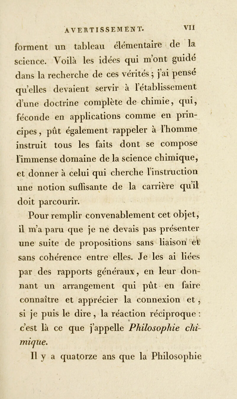 forment un tableau élémentaire cle la science. Voilà les idées qui m’ont guidé dans la recherche de ces vérités ; j’ai pensé quelles devaient servir à l’établissement d’une doctrine complète de chimie, qui, féconde en applications comme en prin- cipes , pût également rappeler à l’homme instruit tous les faits dont se compose l’immense domaine de la science chimique, et donner à celui qui cherche l’instruction une notion suffisante de la carrière quil doit parcourir. Pour remplir convenablement cet objet, il m’a paru que je ne devais pas présenter une suite de propositions sans liaison et sans cohérence entre elles. Je les ai liées par des rapports généraux , en leur don- nant un arrangement qui pût en faire connaître et apprécier la connexion et , si je puis le dire, la réaction réciproque : c’est là ce que j’appelle Philosophie chi- mique. Il y a quatorze ans que la Philosophie