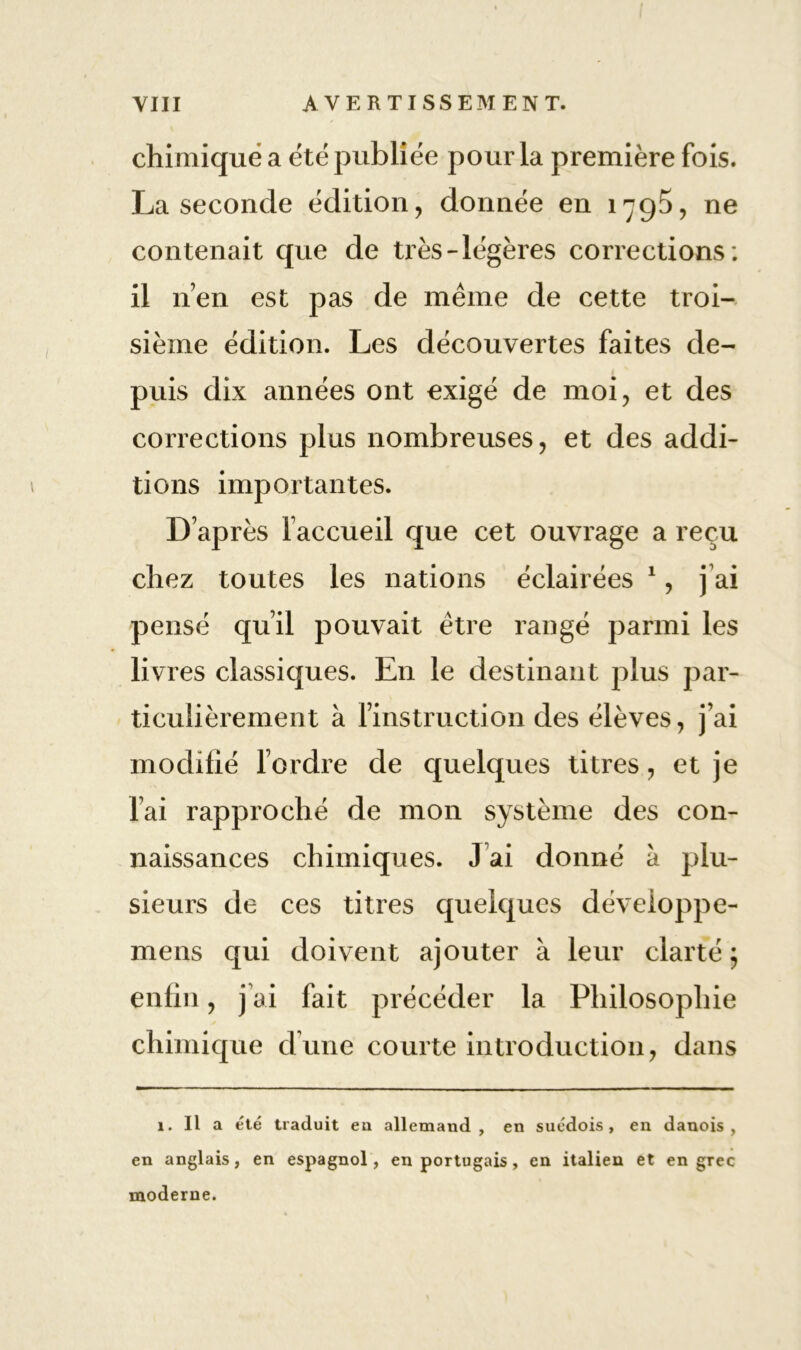 chimique a été publiée pour la première fois. La seconde édition, donnée en 1795, ne contenait que de très-légères corrections ; il n’en est pas de même de cette troi- sième édition. Les découvertes faites de- puis dix années ont exigé de moi, et des corrections plus nombreuses, et des addi- tions importantes. D’après l’accueil que cet ouvrage a reçu chez toutes les nations éclairées 1, j’ai pensé qu’il pouvait être rangé parmi les liv res classiques. En le destinant plus par- ticulièrement à l’instruction des élèves, j’ai modifié l’ordre de quelques titres, et je l’ai rapproché de mon système des con- naissances chimiques. J ai donné à plu- sieurs de ces titres quelques développe- nt e ns qui doivent ajouter à leur clarté ; enfin, j’ai fait précéder la Philosophie chimique d’une courte introduction, dans 1. Il a été traduit eu allemand, en suédois, en danois, en anglais, en espagnol, en portugais, en italien et en grec moderne.