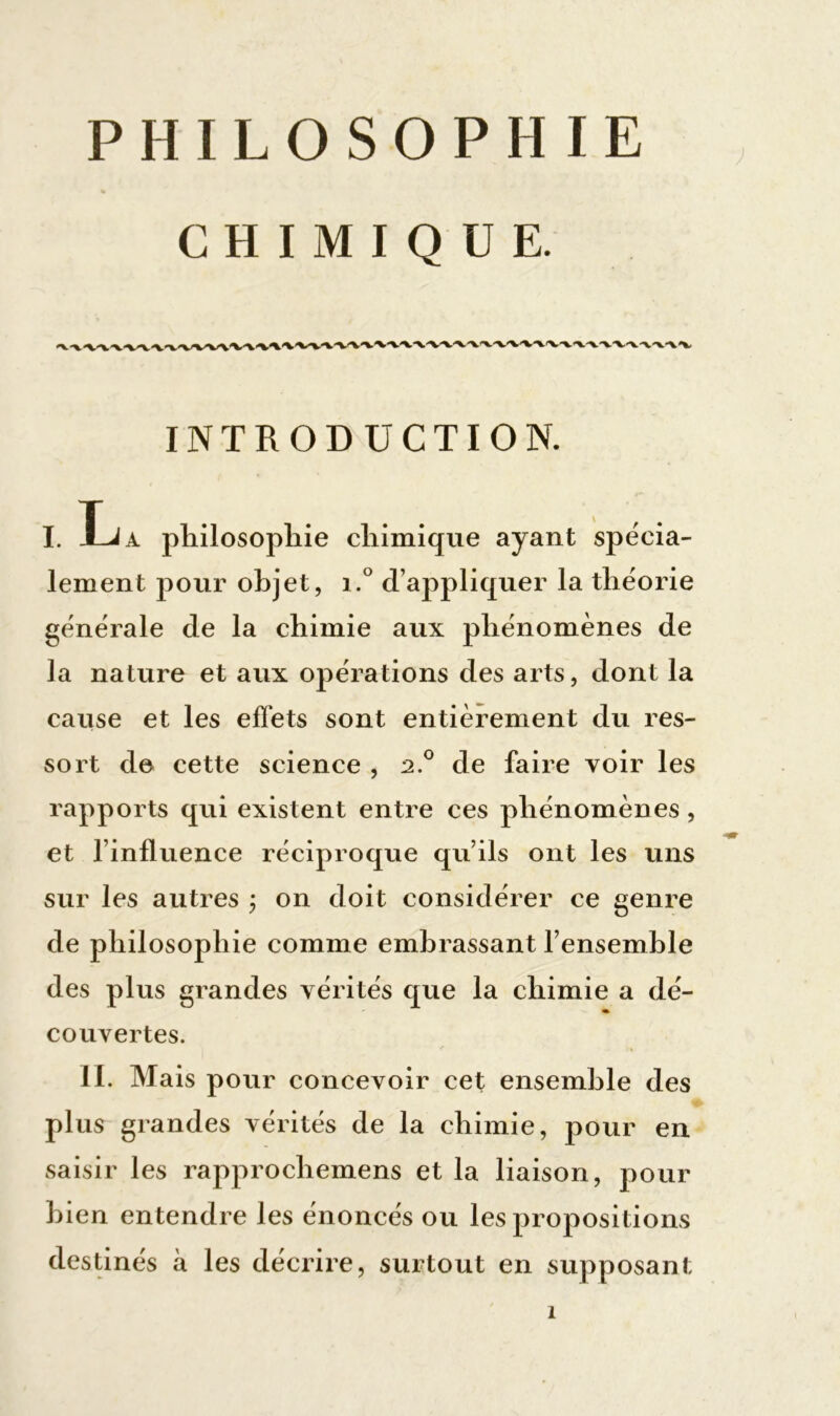 PHILOSOPHIE CHIMIQUE. INTRODUCTION. I. Xja philosophie chimique ayant spécia- lement pour objet, i.° d’appliquer la théorie générale de la chimie aux phénomènes de la nature et aux opérations des arts, dont la cause et les effets sont entièrement du res- sort de cette science , 2.0 de faire voir les rapports qui existent entre ces phénomènes , et l’influence réciproque qu’ils ont les uns sur les autres ; on doit considérer ce genre de philosophie comme embrassant l’ensemble des plus grandes vérités que la chimie a dé- couvertes. IL Mais pour concevoir cet ensemble des plus grandes vérités de la chimie, pour en saisir les rapprochemens et la liaison, pour bien entendre les énoncés ou les propositions destinés à les décrire, surtout en supposant