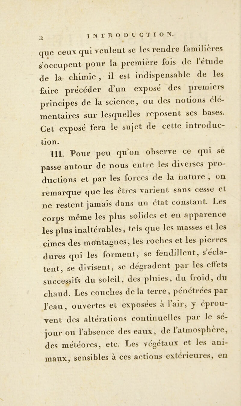 que ceux qui veulent se les rendre familières s’occupent pour la première fois de l’étude de la chimie , il est indispensable de les faire précéder d’un exposé des premiers principes de la science, ou des notions élé- mentaires sur lesquelles reposent ses bases. Cet exposé fera le sujet de cette introduc- tion. JXI. Pour peu qu’on observe ce qui se passe autour de nous entre les diverses pro- ductions et par les forces de la nature , on remarque que les êtres varient sans cesse et ne restent jamais dans un état constant. Les corps même les plus solides et en appaience les plus inaltérables, tels que les masses et les cimes des montagnes, les roclies et les piei îes dures qui les forment, se fendillent, s écla- tent, se divisent, se dégradent par les effets successifs du soleil, des pluies, du fioid, du chaud. Les couches de la terre, pénétrées par l’eau, ouvertes et exposées à l’air, y éprou- vent des altérations continuelles par le sé- jour ou l’absence des eaux, de l’atmosphère, des météores, etc. Les végétaux et les ani- maux, sensibles à ces actions extérieures, en