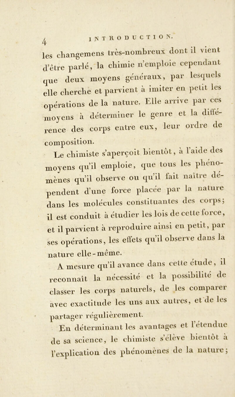 les changemens très-nombreux dont il vient d’être parlé, la chimie n’emploie cependant que deux moyens généraux, par lesquels elle cherche et parvient à imiter en petit les opérations delà nature. Elle arrive par ces moyens à déterminer le genre et la difté- rence des corps entre eux, leur ordre de composition. Le chimiste s’aperçoit bientôt, a laide des moyens qu’il emploie, que tous les phéno- mènes qu’il observe ou qu’il lait naître dé- pendent d’une force placée par la nature dans les molécules constituantes des corps; il est conduit à étudier les lois de cette force, et il parvient à reproduire ainsi en petit, par ses opérations, les effets qu’il observe dans la nature elle-meme. A mesure quil avance clans celle étude, il reconnaît la nécessité et la possibilité de classer les corps naturels, de les comparer avec exactitude les uns aux autres, et de les partager régulièrement. En déterminant les avantages et 1 été ndue de sa science, le chimiste s’élève bientôt à l’explication des phénomènes de la nature;