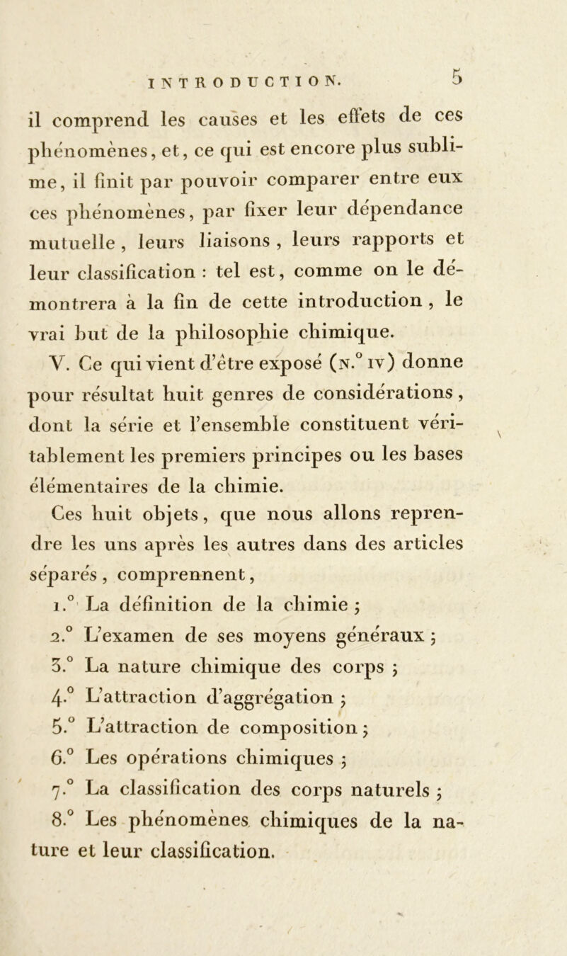 il comprend les causes et les effets de ces phénomènes, et, ce qui est encore plus subli- me, il finit par pouvoir comparer entre eux ces phénomènes, par fixer leur dépendance mutuelle , leurs liaisons , leurs rapports et leur classification : tel est, comme on le dé- montrera à la fin de cette introduction , le vrai but de la philosophie chimique. V. Ce qui vient d’être exposé (n.°iv) donne pour résultat huit genres de considérations, dont la série et l’ensemble constituent véri- tablement les premiers principes ou les bases élémentaires de la chimie. Ces huit objets, que nous allons repren- dre les uns après les autres dans des articles séparés , comprennent, i.° La définition de la chimie ; 2.0 L’examen de ses moyens généraux ; 3.° La nature chimique des corps ; 4-° L’attraction d’aggrégation ; 5.° L’attraction de composition ; G.0 Les opérations chimiques ; 7.0 La classification des corps naturels ; 8.° Les phénomènes chimiques de la na- ture et leur classification,