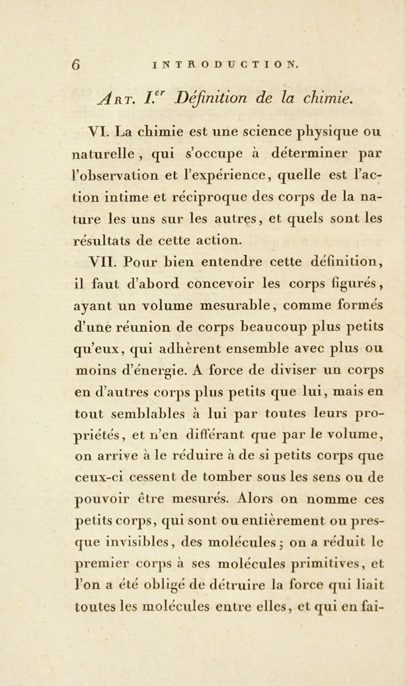 Art. /.er Définition de la chimie. VI. La chimie est une science physique ou naturelle , qui s’occupe à déterminer par l’ohservation et l’expérience, quelle est l’ac- tion intime et réciproque des corps de la na- ture les uns sur les autres, et quels sont les résultats de cette action. VII. Pour hien entendre cette définition, il faut d’abord concevoir les corps figurés, ayant un volume mesurable, comme formés d’une réunion de corps beaucoup plus petits qu’eux, qui adhèrent ensemble avec plus ou moins d’énergie. A force de diviser un corps en d’autres corps plus petits que lui, mais en tout semblables à lui par toutes leurs pro- priétés, et n’en différant que par le volume, on arrive à le réduire à de si petits corps que ceux-ci cessent de tomber sous les sens ou de pouvoir être mesurés. Alors on nomme ces petits corps, qui sont ou entièrement ou pres- que invisibles, des molécules j on a réduit le premier corps à ses molécules primitives, et l’on a été obligé de détruire la force qui liait toutes les molécules entre elles, et qui en fai-
