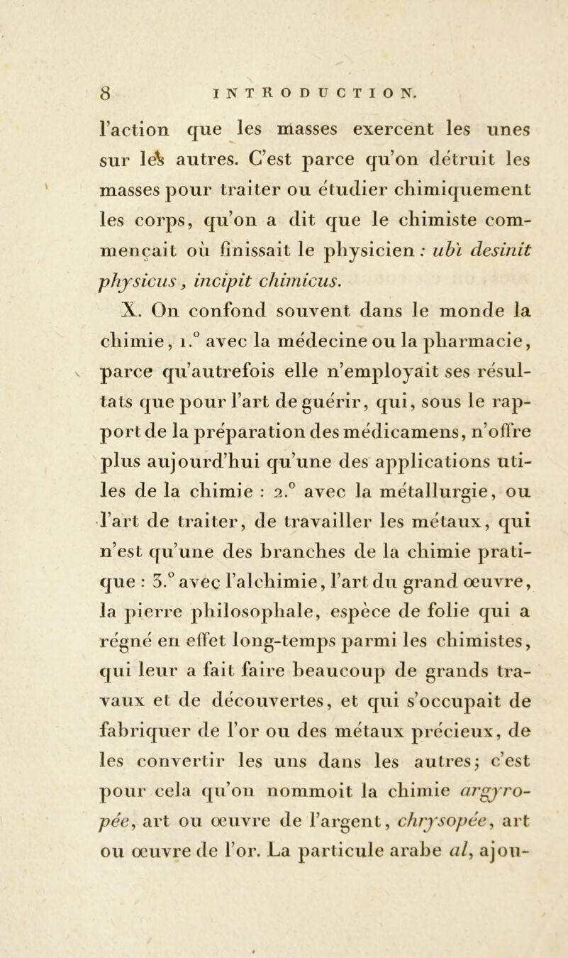 l’action que les masses exercent les unes sur lek autres. C’est parce qu’on détruit les masses pour traiter ou ëtudier chimiquement les corps, qu’on a dit que le chimiste com- mençait où finissait le physicien: ubï desinit phjsiens y incipit chimicus. X. On confond souvent dans le monde la chimie, i.° avec la mëdecine ou la pharmacie, parce qu’autrefois elle n’employait ses résul- tats que pour l’art de guérir, qui, sous le rap- port de la préparation des médicamens, n’offre plus aujourd’hui qu’une des applications uti- les de la chimie : 2.0 avec la métallurgie, ou l’art de traiter, de travailler les métaux, qui n’est qu’une des branches de la chimie prati- que : 3.° avec l’alchimie, l’art du grand œuvre, la pierre philosophale, espèce de folie qui a régné en effet long-temps parmi les chimistes, qui leur a fait faire beaucoup de grands tra- vaux et de découvertes, et qui s’occupait de fabriquer de l’or ou des métaux précieux, de les convertir les uns dans les autres ; c’est pour cela qu’on nommoit la chimie ai'gyro- pée, art ou œuvre de l’argent, chrysopée, art ou œuvre de l’or. La particule arabe al, ajou-