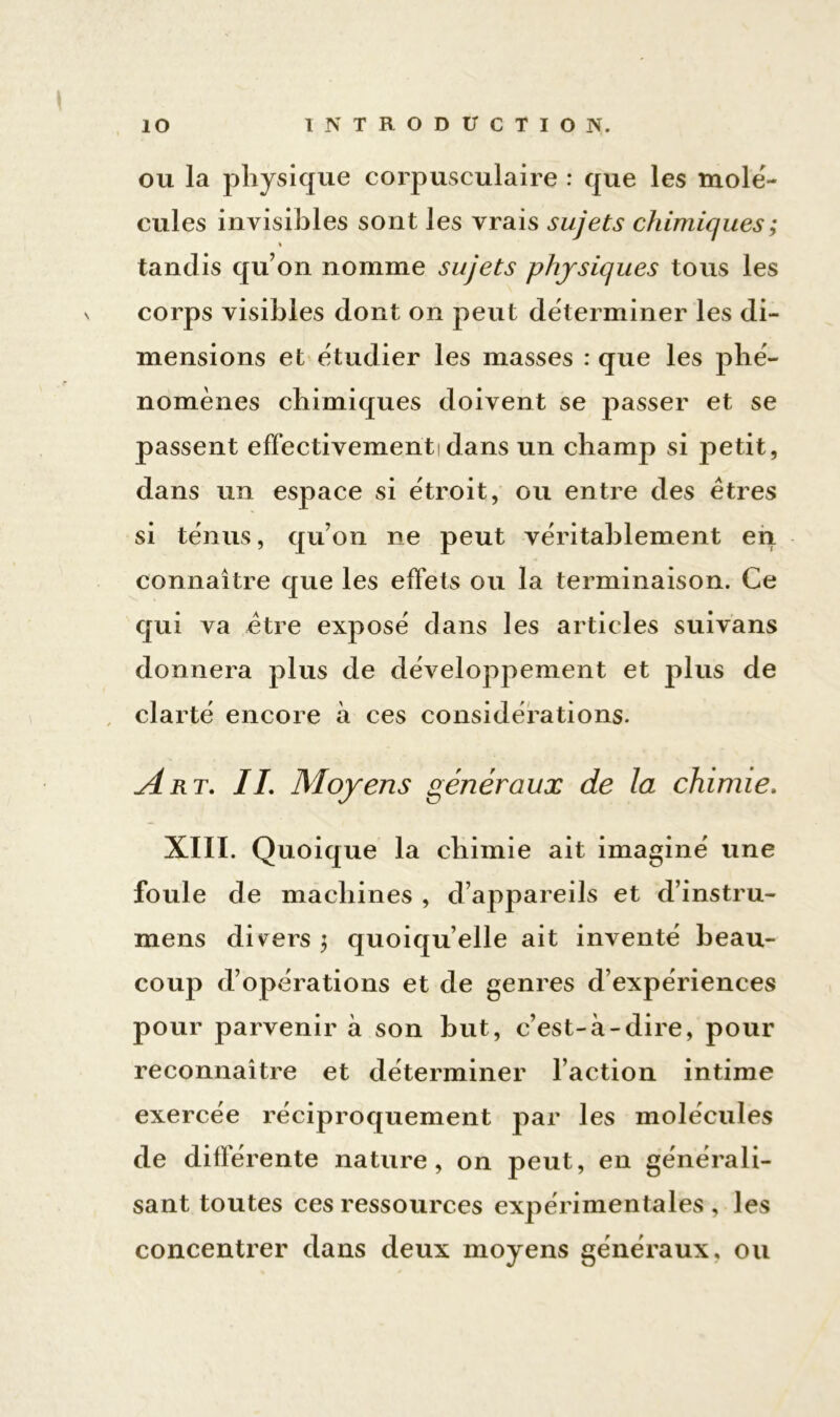 ou la physique corpusculaire : que les molé- cules invisibles sont les vrais sujets chimiques ; « tandis qu’on nomme sujets physiques tous les corps visibles dont on peut déterminer les di- mensions et étudier les masses : que les phé- nomènes chimiques doivent se passer et se passent effectivement! dans un champ si petit, dans un espace si étroit, ou entre des êtres si ténus, qu’on ne peut véritablement en connaître que les effets ou la terminaison. Ce qui va être exposé dans les articles suivans donnera plus de développement et plus de clarté encore à ces considérations. Art. IL Moyens généraux de la chimie. XIII. Quoique la chimie ait imaginé une foule de machines , d’appareils et d’instru- mens divers 3 quoiqu’elle ait inventé beau- coup d’opérations et de genres d’expériences pour parvenir à son but, c’est-à-dire, pour reconnaître et déterminer l’action intime exercée réciproquement par les molécules de différente nature, on peut, en générali- sant toutes ces ressources expérimentales , les concentrer dans deux moyens généraux, ou