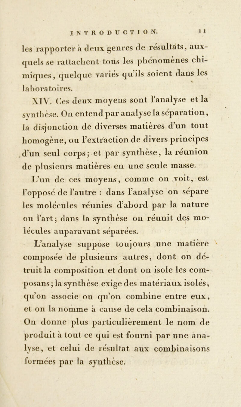 les rapportera deux genres de résultats, aux- quels se rattachent tous les phénomènes chi- miques , quelque varies qu ils soient dans les laboratoires. XIV. Ces deux moyens sont l’analyse et la synthèse. On entend par analyse la séparation, la disjonction de diverses matières d’un tout homogène, ou l’extraction de divers principes d’un seul corps ; et par synthèse, la réunion de plusieurs matières en une seule masse. L’un de ces moyens, comme on voit, est l’opposé de l’autre : dans l’analyse on sépare les molécules réunies d’abord par la nature ou l’art 5 dans la synthèse on réunit des mo- lécules auparavant séparées. L’analyse suppose toujours une matière composée de plusieurs autres, dont on dé- truit la composition et dont on isole les com- posans ; la synthèse exige des matériaux isolés, qu’on associe ou qu’on combine entre eux, et on la nomme à cause de cela combinaison. On donne plus particulièrement le nom de produit à tout ce qui est fourni par une ana- lyse, et celui de résultat aux combinaisons formées par la synthèse.