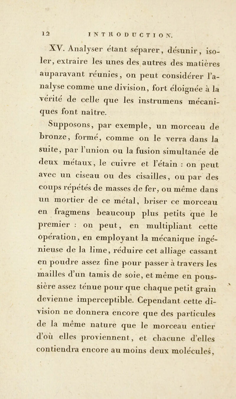 XV. Analyser étant séparer, désunir, iso- ler, extraire les unes des autres des matières auparavant réunies, on peut considérer Fa- nalyse comme une division, fort éloignée à la vérité de celle que les instrumens mécani- ques font naître. Supposons, par exemple, un morceau de bronze, formé, comme on le verra dans la suite, par 1 union ou la fusion simultanée de deux métaux, le cuivre et l’étain : on peut avec un ciseau ou des cisailles, ou par des coups répétés de masses de fer, ou même dans un mortier de ce métal, briser ce morceau en fragmens beaucoup plus petits que le premier : on peut, en multipliant cette operation, en employant la mécanique ingé- nieuse de la lime, réduire cet alliage cassant en poudre assez fine pour passer à travers les mailles d’un tamis de soie, et même en pous- sière assez ténue pour que chaque petit grain devienne imperceptible. Cependant cette di- vision ne donnera encore que des particules de la meme nature que le morceau entier d où elles proviennent, et chacune d’elles contiendra encore au moins deux molécules.