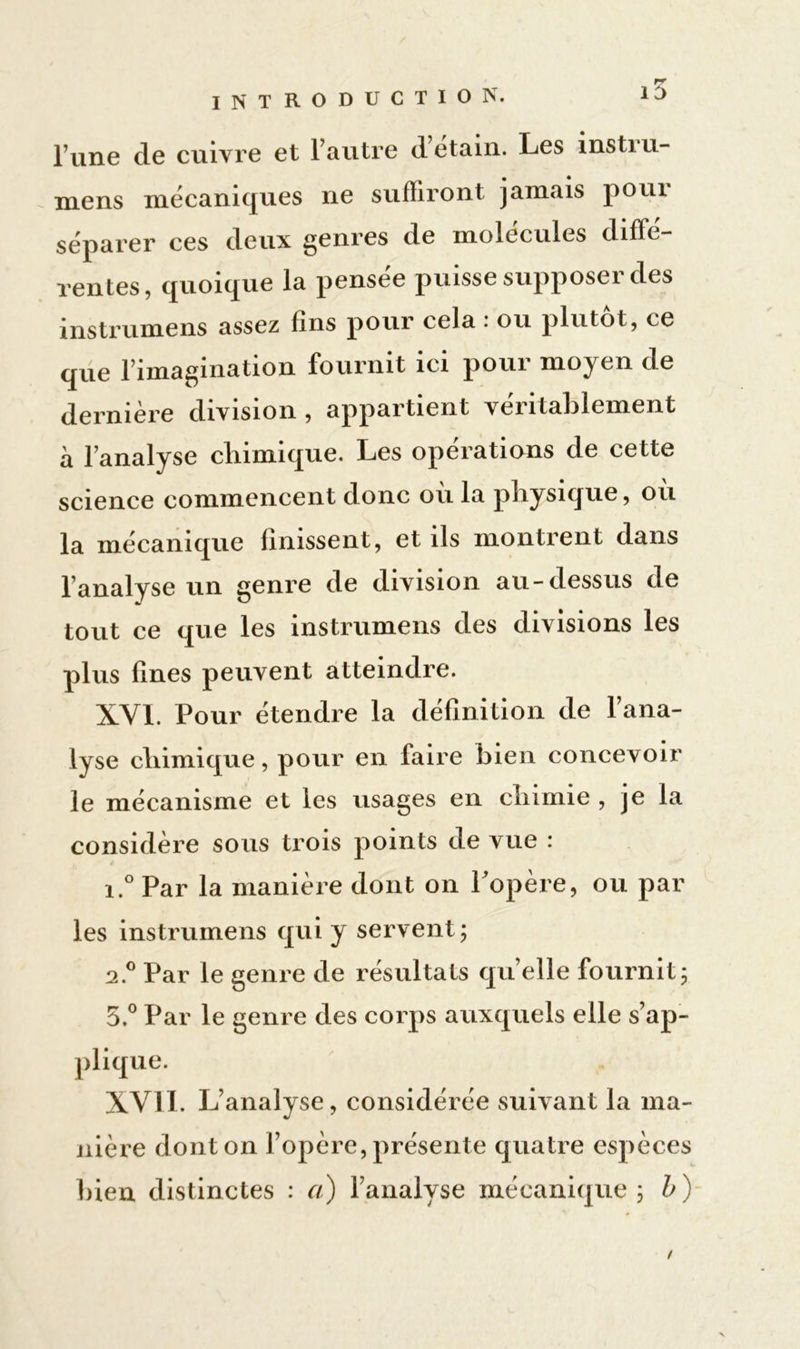 l’une cle cuivre et l’autre d étain. Les insti u- mens mécaniques ne suffiront jamais poui séparer ces deux genres de molécules diffe- rentes, quoique la pensée puisse supposer des instrumens assez fins pour cela : ou plutôt, ce que l’imagination fournit ici pour moyen de dernière division , appartient véritablement à l’analyse cliimique. Les operations de cette science commencent donc ou la physique, ou la mécanique finissent, et ils montrent dans l’analyse un genre de division au-dessus de tout ce que les instrumens des divisions les plus fines peuvent atteindre. XYI. Pour étendre la définition de l’ana- lyse cliimique, pour en faire bien concevoir le mécanisme et les usages en chimie , je la considère sous trois points de vue : i.° Par la manière dont on l opère, ou par les instrumens qui y servent; a.° Par le genre de résultats quelle fournit; 5.° Par le genre des corps auxquels elle s’ap- plique. XVI1. L’analyse, considérée suivant la ma- nière dont on l’opère, présente quatre espèces bien distinctes : a) l’analyse mécanique; b)