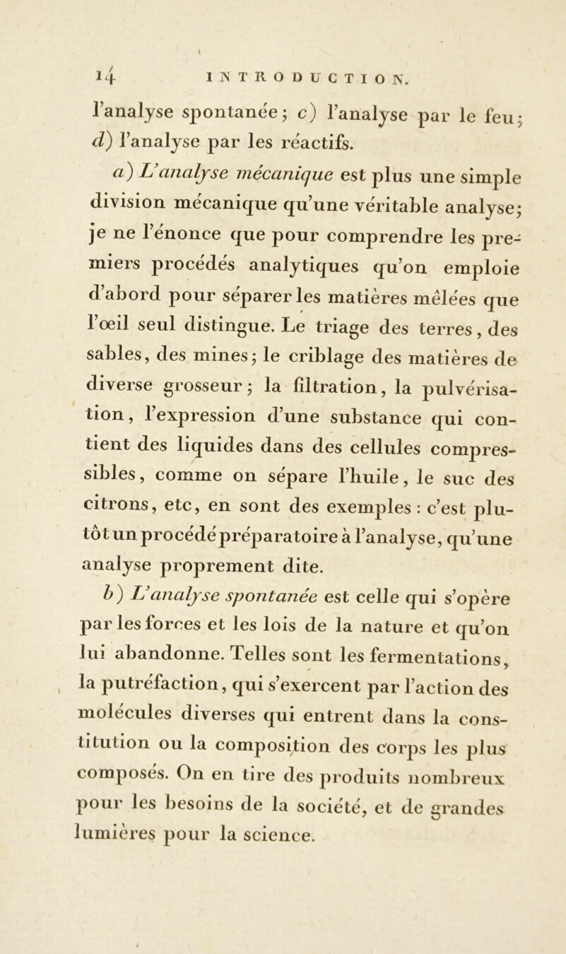 l'analyse spontanée; c) l'analyse par le feu; d) l’analyse par les réactifs. a) L’analyse mécanique est plus une simple division mécanique qu’une véritable analyse; je ne l’énonce que pour comprendre les pre- miers procédés analytiques qu’on emploie d’abord pour séparer les matières mêlées que l’œil seul distingue. Le triage des terres, des sables, des mines; le criblage des matières de diverse grosseur ; la filtration, la pulvérisa- tion, l’expression d’une substance qui con- tient des liquides dans des cellules compres- sibles , comme on sépare l’huile, le suc des citrons, etc, en sont des exemples : c’est plu- tôt un procédé préparatoire à l’analyse, qu’une analyse proprement dite. b) L’analyse spontanée est celle qui s’opère par les forces et les lois de la nature et qu’on lui abandonne. Telles sont les fermentations, la putréfaction, qui s’exercent par l’action des molécules diverses qui entrent dans la cons- titution ou la composition des corps les plus composés. On en tire des produits nombreux pour les besoins de la société, et de grandes lumières pour la science.