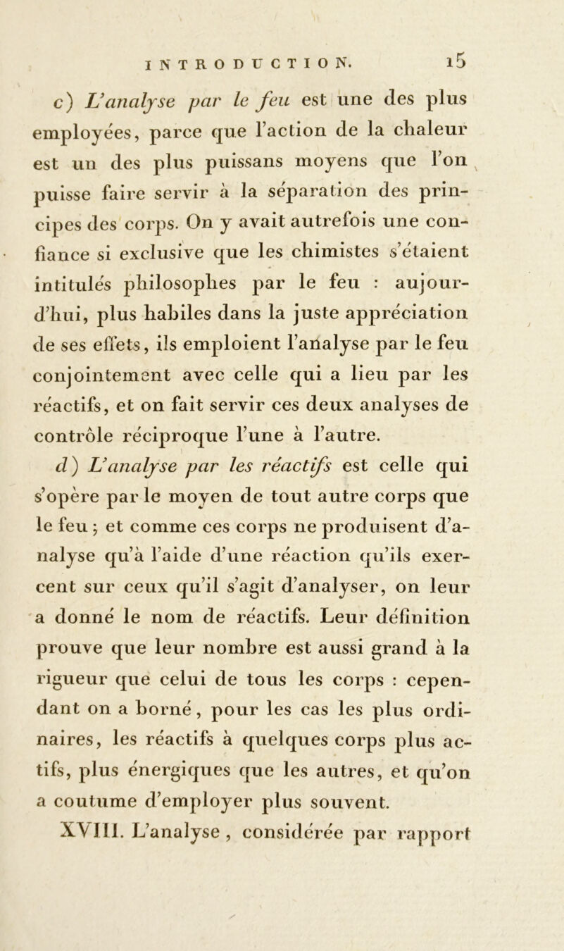 c) U analyse par le feu est une des plus employées, parce que l’action de la chaleur est un des plus puissans moyens que l’on x puisse faire servir à la séparation des prin- cipes des corps. On y avait autrefois une con- fiance si exclusive que les chimistes s’étaient intitulés philosophes par le feu : aujour- d’hui, plus habiles dans la juste appréciation de ses effets, ils emploient l’analyse par le feu conjointement avec celle qui a lieu par les réactifs, et on fait servir ces deux analyses de contrôle réciproque l’une à l’autre. d ) L'analyse par les réactifs est celle qui s’opère par le moyen de tout autre corps que le feu ; et comme ces corps ne produisent d’a- nalyse qu’à l’aide d’une réaction qu’ils exer- cent sur ceux qu’il s’agit d’analyser, on leur a donné le nom de réactifs. Leur définition prouve que leur nombre est aussi grand à la rigueur que celui de tous les corps : cepen- dant on a borné, pour les cas les plus ordi- naires, les réactifs à quelques corps plus ac- tifs, plus énergiques que les autres, et qu’on a coutume d’employer plus souvent. XVIII. L analyse , considérée par rapport /
