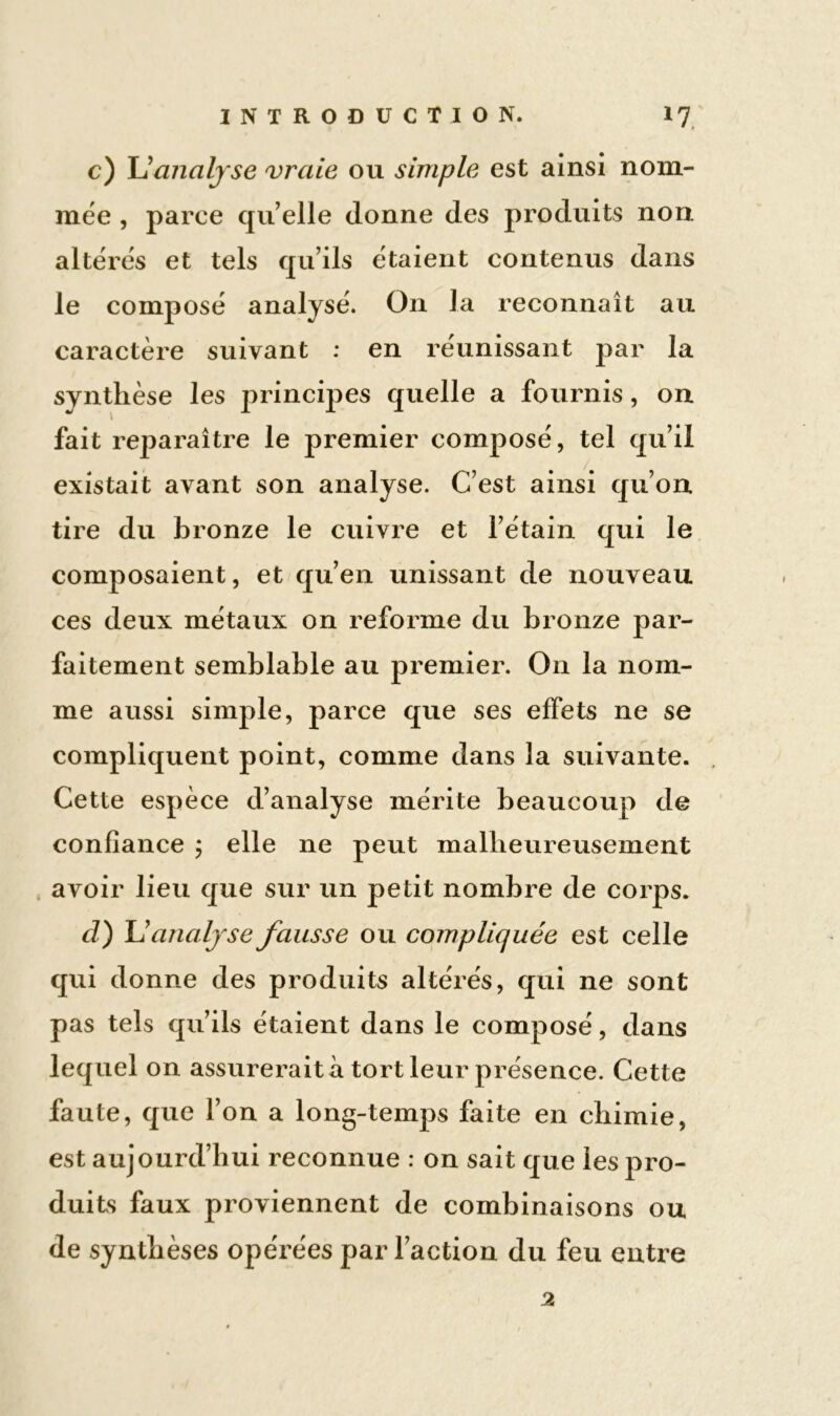 c) L'analyse vraie ou simple est ainsi nom- mée , parce qu elle donne des produits non altères et tels qu’ils étaient contenus dans le composé analysé. On J a reconnaît au caractère suivant : en réunissant par la synthèse les principes quelle a fournis, on fait reparaître le premier composé, tel qu’il existait avant son analyse. C’est ainsi qu’on tire du bronze le cuivre et l’étain qui le composaient, et qu’en unissant de nouveau ces deux métaux on reforme du bronze par- faitement semblable au premier. On la nom- me aussi simple, parce que ses effets ne se compliquent point, comme dans la suivante. Cette espèce d’analyse mérite beaucoup de confiance ; elle ne peut malheureusement avoir lieu que sur un petit nombre de corps. cl) L’analyse fausse ou compliquée est celle qui donne des produits altérés, qui ne sont pas tels qu’ils étaient dans le composé, dans lequel on assurerait à tort leur présence. Cette faute, que l’on a long-temps faite en chimie, est aujourd’hui reconnue : on sait que les pro- duits faux proviennent de combinaisons ou de synthèses opérées par l’action du feu entre