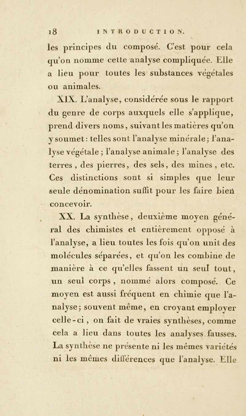 les principes du composé. C’est pour cela qu’on nomme cette analyse compliquée. Elle a lieu pour toutes les substances végétales ou animales. XIX. L’analyse, considérée sous le rapport du genre de corps auxquels elle s’applique, prend divers noms, suivant les matières qu’on y soumet : telles sont l’analyse minérale ; l’ana- lyse végétale ; l’analyse animale ; l’analyse des terres , des pierres, des sels, des mines , etc. Ces distinctions sont si simples que leur seule dénomination suffit pour les faire bieii concevoir. XX. La synthèse, deuxième moyen géné- ral des chimistes et entièrement opposé à l’analyse, a lieu toutes les fois qu’on unit des molécules séparées, et qu’on les combine de manière à ce qu’elles fassent un seul tout, un seul corps , nommé alors composé. Ce moyen est aussi fréquent en chimie que l’a- nalyse ; souvent même, en croyant employer celle-ci , on fait de vraies synthèses, comme cela a lieu dans toutes les analyses fausses. La synthèse ne présente ni les mêmes variétés ni les mêmes dilférences que l’analyse. Elle