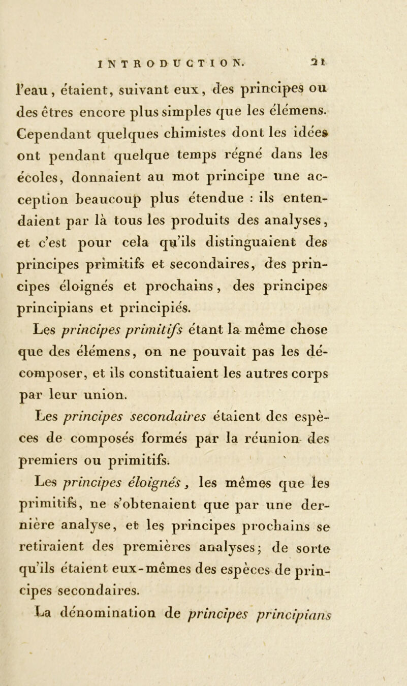 l’eau, étaient, suivant eux, des principes ou des êtres encore plus simples que les élémens. Cependant quelques chimistes dont les idée» ont pendant quelque temps régné dans les écoles, donnaient au mot principe une ac- ception beaucoup plus étendue : ils enten- daient par là tous les produits des analyses, et c’est pour cela qu’ils distinguaient des principes primitifs et secondaires, des prin- cipes éloignés et prochains, des principes principians et principiés. Les principes primitifs étant la même chose que des élémens, on ne pouvait pas les dé- composer, et ils constituaient les autres corps par leur union. Les principes secondaires étaient des espè- ces de composés formés par la réunion des premiers ou primitifs. Les principes éloignés, les mêmes que les primitif», ne s’obtenaient que par une der- nière analyse, et les principes prochains se retiraient des premières analyses; de sorte qu’ils étaient eux-mêmes des espèces de prin- cipes secondaires. La dénomination de principes principians i